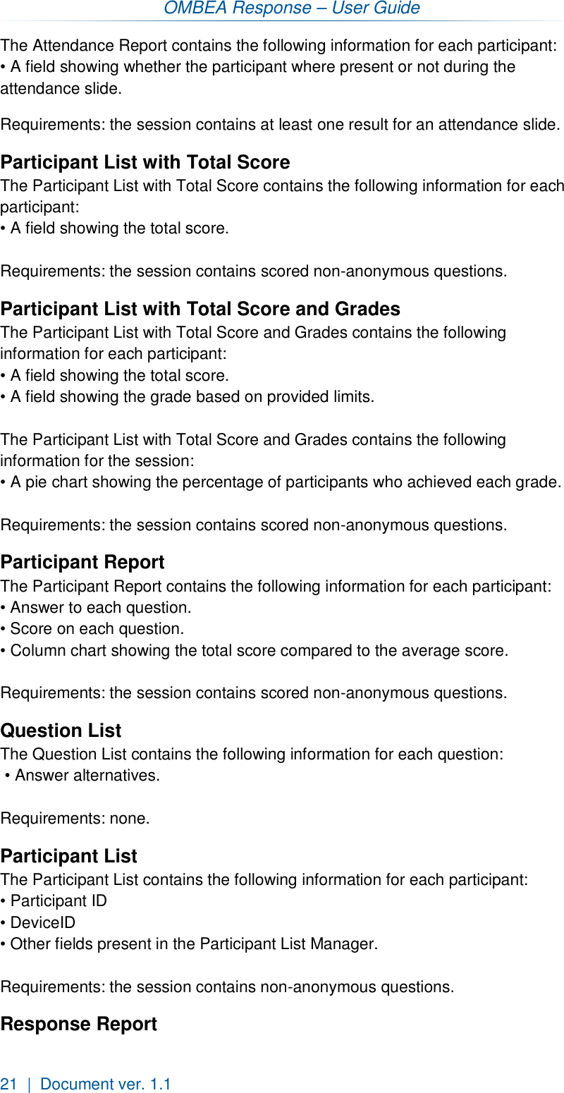 OMBEA Response – User Guide 21  |  Document ver. 1.1  The Attendance Report contains the following information for each participant: • A field showing whether the participant where present or not during the  attendance slide.  Requirements: the session contains at least one result for an attendance slide.   Participant List with Total Score The Participant List with Total Score contains the following information for each participant:  • A field showing the total score.   Requirements: the session contains scored non-anonymous questions. Participant List with Total Score and Grades The Participant List with Total Score and Grades contains the following information for each participant:  • A field showing the total score. • A field showing the grade based on provided limits.  The Participant List with Total Score and Grades contains the following information for the session: • A pie chart showing the percentage of participants who achieved each grade.   Requirements: the session contains scored non-anonymous questions. Participant Report The Participant Report contains the following information for each participant: • Answer to each question. • Score on each question.  • Column chart showing the total score compared to the average score.   Requirements: the session contains scored non-anonymous questions. Question List The Question List contains the following information for each question:  • Answer alternatives.  Requirements: none.  Participant List The Participant List contains the following information for each participant: • Participant ID • DeviceID • Other fields present in the Participant List Manager.  Requirements: the session contains non-anonymous questions. Response Report 
