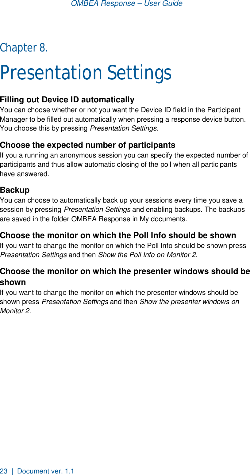 OMBEA Response – User Guide 23  |  Document ver. 1.1  Chapter 8.  Presentation Settings Filling out Device ID automatically You can choose whether or not you want the Device ID field in the Participant Manager to be filled out automatically when pressing a response device button. You choose this by pressing Presentation Settings.  Choose the expected number of participants If you a running an anonymous session you can specify the expected number of participants and thus allow automatic closing of the poll when all participants have answered. Backup You can choose to automatically back up your sessions every time you save a session by pressing Presentation Settings and enabling backups. The backups are saved in the folder OMBEA Response in My documents. Choose the monitor on which the Poll Info should be shown If you want to change the monitor on which the Poll Info should be shown press Presentation Settings and then Show the Poll Info on Monitor 2. Choose the monitor on which the presenter windows should be shown If you want to change the monitor on which the presenter windows should be shown press Presentation Settings and then Show the presenter windows on Monitor 2. 