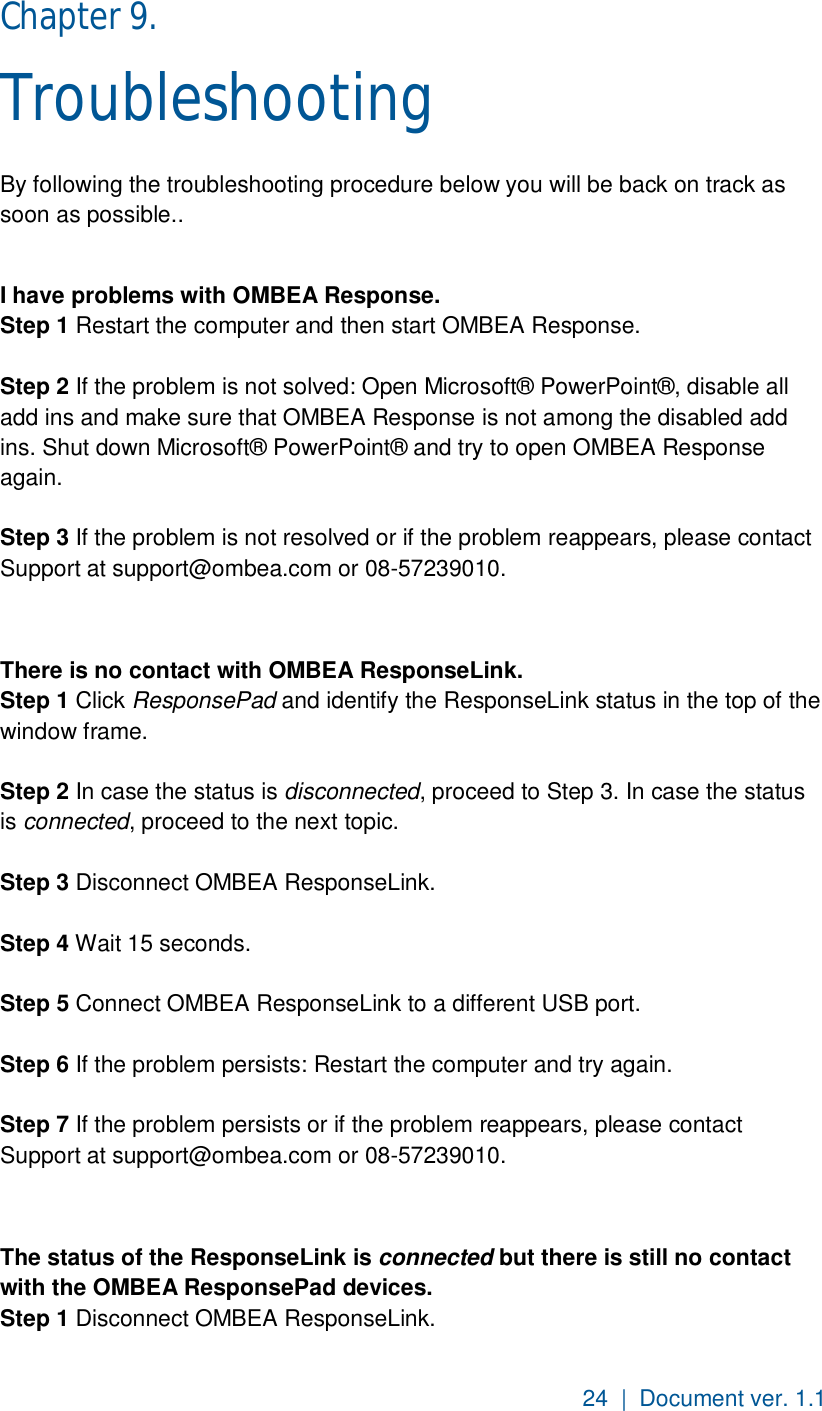 24  |  Document ver. 1.1  Chapter 9.  Troubleshooting By following the troubleshooting procedure below you will be back on track as soon as possible..   I have problems with OMBEA Response. Step 1 Restart the computer and then start OMBEA Response.  Step 2 If the problem is not solved: Open Microsoft® PowerPoint®, disable all add ins and make sure that OMBEA Response is not among the disabled add ins. Shut down Microsoft® PowerPoint® and try to open OMBEA Response again.  Step 3 If the problem is not resolved or if the problem reappears, please contact Support at support@ombea.com or 08-57239010.   There is no contact with OMBEA ResponseLink. Step 1 Click ResponsePad and identify the ResponseLink status in the top of the window frame.  Step 2 In case the status is disconnected, proceed to Step 3. In case the status is connected, proceed to the next topic.  Step 3 Disconnect OMBEA ResponseLink.  Step 4 Wait 15 seconds.  Step 5 Connect OMBEA ResponseLink to a different USB port.  Step 6 If the problem persists: Restart the computer and try again.  Step 7 If the problem persists or if the problem reappears, please contact Support at support@ombea.com or 08-57239010.   The status of the ResponseLink is connected but there is still no contact with the OMBEA ResponsePad devices.  Step 1 Disconnect OMBEA ResponseLink. 