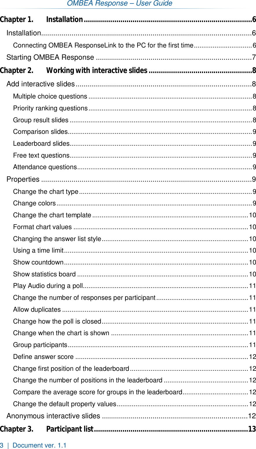 OMBEA Response – User Guide 3  |  Document ver. 1.1  Chapter 1. Installation ................................................................................... 6 Installation ........................................................................................................6 Connecting OMBEA ResponseLink to the PC for the first time ............................... 6 Starting OMBEA Response .............................................................................7 Chapter 2. Working with interactive slides ................................................... 8 Add interactive slides .......................................................................................8 Multiple choice questions ....................................................................................... 8 Priority ranking questions ....................................................................................... 8 Group result slides ................................................................................................. 8 Comparison slides .................................................................................................. 9 Leaderboard slides ................................................................................................. 9 Free text questions ................................................................................................. 9 Attendance questions ............................................................................................. 9 Properties ........................................................................................................9 Change the chart type ............................................................................................ 9 Change colors ........................................................................................................ 9 Change the chart template ................................................................................... 10 Format chart values ............................................................................................. 10 Changing the answer list style .............................................................................. 10 Using a time limit .................................................................................................. 10 Show countdown .................................................................................................. 10 Show statistics board ........................................................................................... 10 Play Audio during a poll ........................................................................................ 11 Change the number of responses per participant ................................................. 11 Allow duplicates ................................................................................................... 11 Change how the poll is closed .............................................................................. 11 Change when the chart is shown ......................................................................... 11 Group participants ................................................................................................ 11 Define answer score ............................................................................................ 12 Change first position of the leaderboard ............................................................... 12 Change the number of positions in the leaderboard ............................................. 12 Compare the average score for groups in the leaderboard ................................... 12 Change the default property values ...................................................................... 12 Anonymous interactive slides ........................................................................12 Chapter 3. Participant list ............................................................................ 13 