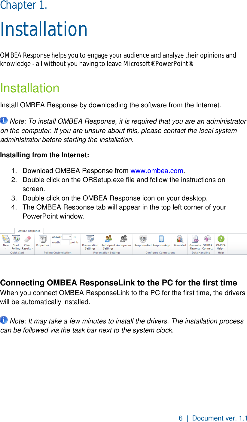 6  |  Document ver. 1.1  Chapter 1.  Installation OMBEA Response helps you to engage your audience and analyze their opinions and knowledge - all without you having to leave Microsoft® PowerPoint®. Installation Install OMBEA Response by downloading the software from the Internet.  Note: To install OMBEA Response, it is required that you are an administrator on the computer. If you are unsure about this, please contact the local system administrator before starting the installation. Installing from the Internet: 1.  Download OMBEA Response from www.ombea.com.  2.  Double click on the ORSetup.exe file and follow the instructions on screen. 3.  Double click on the OMBEA Response icon on your desktop. 4.  The OMBEA Response tab will appear in the top left corner of your PowerPoint window.   Connecting OMBEA ResponseLink to the PC for the first time  When you connect OMBEA ResponseLink to the PC for the first time, the drivers will be automatically installed.    Note: It may take a few minutes to install the drivers. The installation process can be followed via the task bar next to the system clock.   