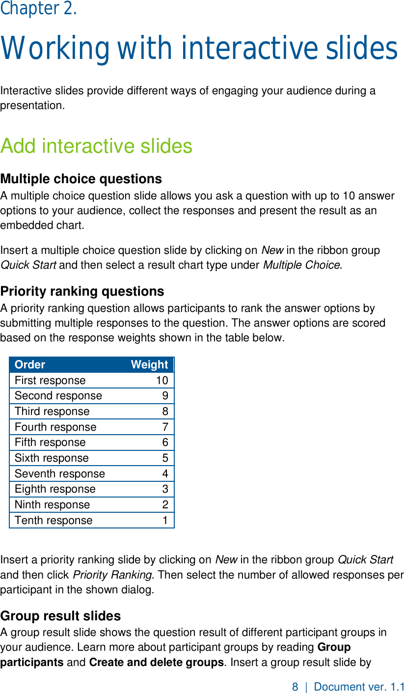 8  |  Document ver. 1.1  Chapter 2.  Working with interactive slides  Interactive slides provide different ways of engaging your audience during a presentation. Add interactive slides Multiple choice questions A multiple choice question slide allows you ask a question with up to 10 answer options to your audience, collect the responses and present the result as an embedded chart. Insert a multiple choice question slide by clicking on New in the ribbon group Quick Start and then select a result chart type under Multiple Choice. Priority ranking questions A priority ranking question allows participants to rank the answer options by submitting multiple responses to the question. The answer options are scored based on the response weights shown in the table below. Order  Weight First response  10 Second response  9 Third response  8 Fourth response  7 Fifth response  6 Sixth response  5 Seventh response  4 Eighth response  3 Ninth response  2 Tenth response  1  Insert a priority ranking slide by clicking on New in the ribbon group Quick Start and then click Priority Ranking. Then select the number of allowed responses per participant in the shown dialog.  Group result slides  A group result slide shows the question result of different participant groups in your audience. Learn more about participant groups by reading Group participants and Create and delete groups. Insert a group result slide by 