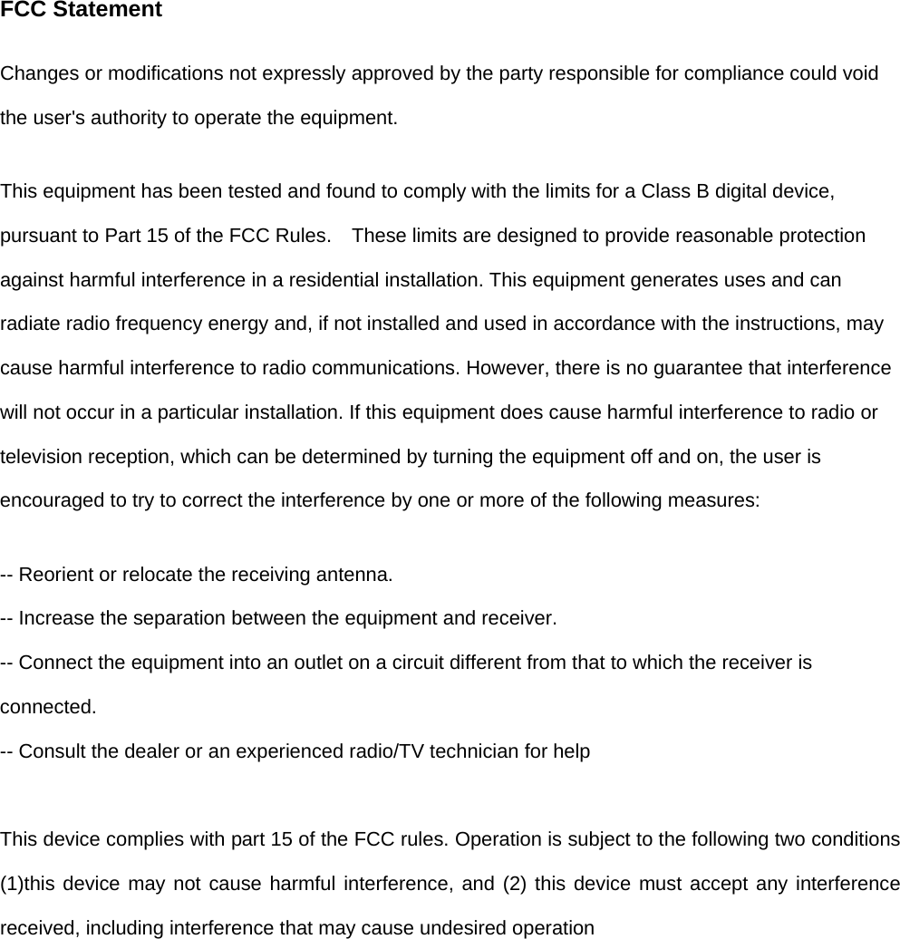 FCC Statement Changes or modifications not expressly approved by the party responsible for compliance could void the user&apos;s authority to operate the equipment.   This equipment has been tested and found to comply with the limits for a Class B digital device, pursuant to Part 15 of the FCC Rules.    These limits are designed to provide reasonable protection against harmful interference in a residential installation. This equipment generates uses and can radiate radio frequency energy and, if not installed and used in accordance with the instructions, may cause harmful interference to radio communications. However, there is no guarantee that interference will not occur in a particular installation. If this equipment does cause harmful interference to radio or television reception, which can be determined by turning the equipment off and on, the user is encouraged to try to correct the interference by one or more of the following measures: -- Reorient or relocate the receiving antenna.   -- Increase the separation between the equipment and receiver.   -- Connect the equipment into an outlet on a circuit different from that to which the receiver is connected.  -- Consult the dealer or an experienced radio/TV technician for help  This device complies with part 15 of the FCC rules. Operation is subject to the following two conditions (1)this device may not cause harmful interference, and (2) this device must accept any interference received, including interference that may cause undesired operation  