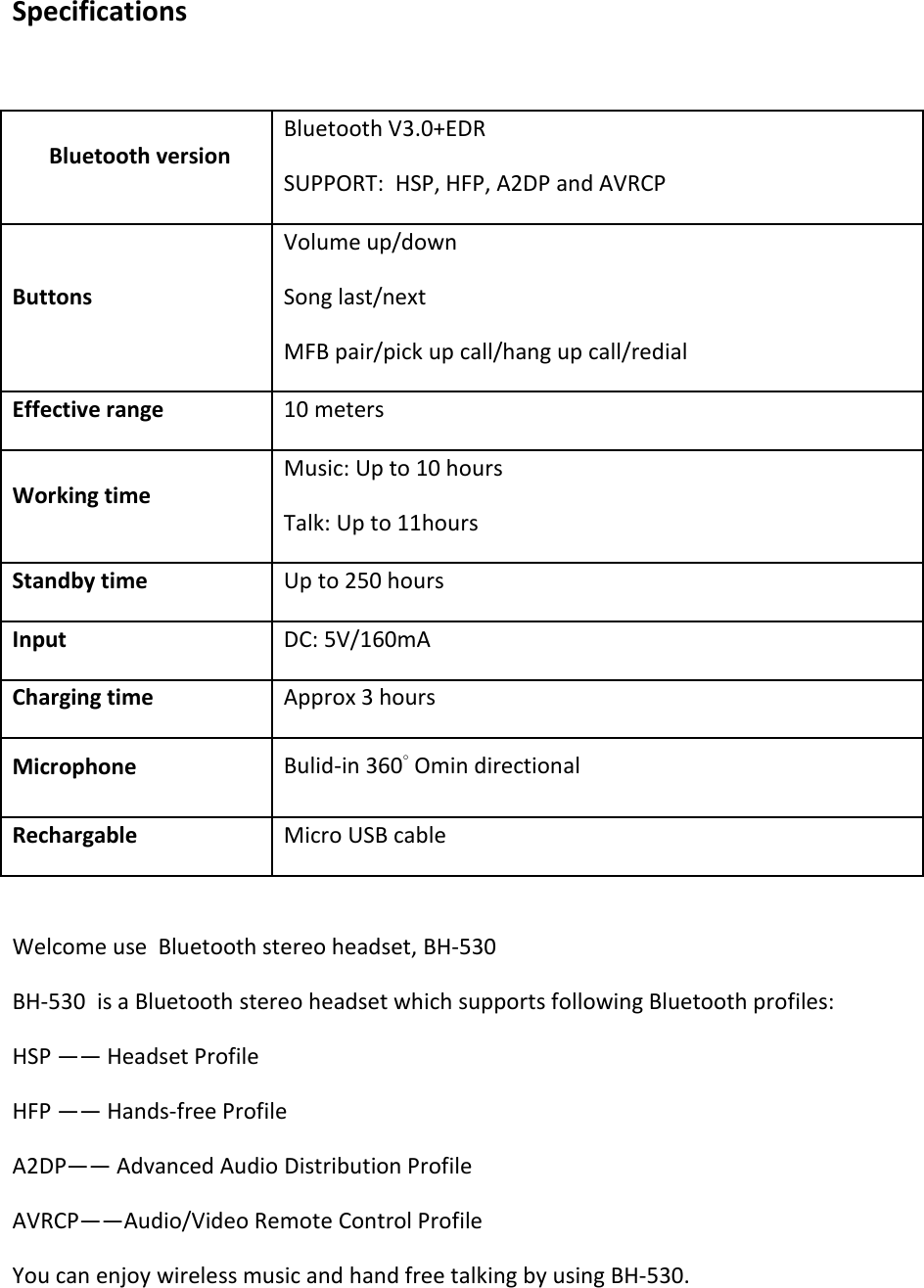   Specifications   Bluetooth version  Bluetooth V3.0+EDR  SUPPORT:  HSP, HFP, A2DP and AVRCP Buttons Volume up/down Song last/next MFB pair/pick up call/hang up call/redial Effective range  10 meters  Working time  Music: Up to 10 hours Talk: Up to 11hours Standby time  Up to 250 hours  Input  DC: 5V/160mA  Charging time  Approx 3 hours  Microphone Bulid-in 360° Omin directional Rechargable Micro USB cable  Welcome use  Bluetooth stereo headset, BH-530 BH-530  is a Bluetooth stereo headset which supports following Bluetooth profiles:  HSP —— Headset Profile HFP —— Hands-free Profile A2DP—— Advanced Audio Distribution Profile AVRCP——Audio/Video Remote Control Profile You can enjoy wireless music and hand free talking by using BH-530.    