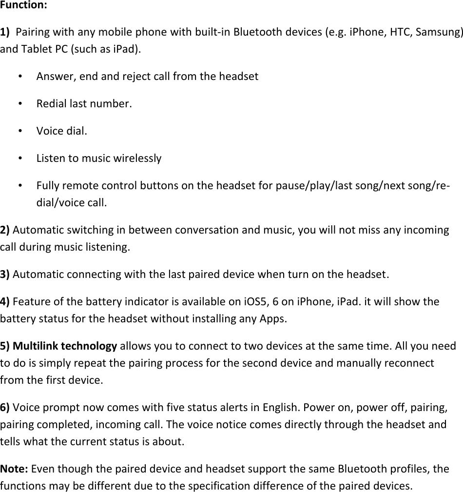   Function: 1)  Pairing with any mobile phone with built-in Bluetooth devices (e.g. iPhone, HTC, Samsung) and Tablet PC (such as iPad). • Answer, end and reject call from the headset  • Redial last number. • Voice dial.  • Listen to music wirelessly  • Fully remote control buttons on the headset for pause/play/last song/next song/re-dial/voice call. 2) Automatic switching in between conversation and music, you will not miss any incoming call during music listening.  3) Automatic connecting with the last paired device when turn on the headset. 4) Feature of the battery indicator is available on iOS5, 6 on iPhone, iPad. it will show the battery status for the headset without installing any Apps. 5) Multilink technology allows you to connect to two devices at the same time. All you need to do is simply repeat the pairing process for the second device and manually reconnect from the first device. 6) Voice prompt now comes with five status alerts in English. Power on, power off, pairing, pairing completed, incoming call. The voice notice comes directly through the headset and tells what the current status is about. Note: Even though the paired device and headset support the same Bluetooth profiles, the functions may be different due to the specification difference of the paired devices.         