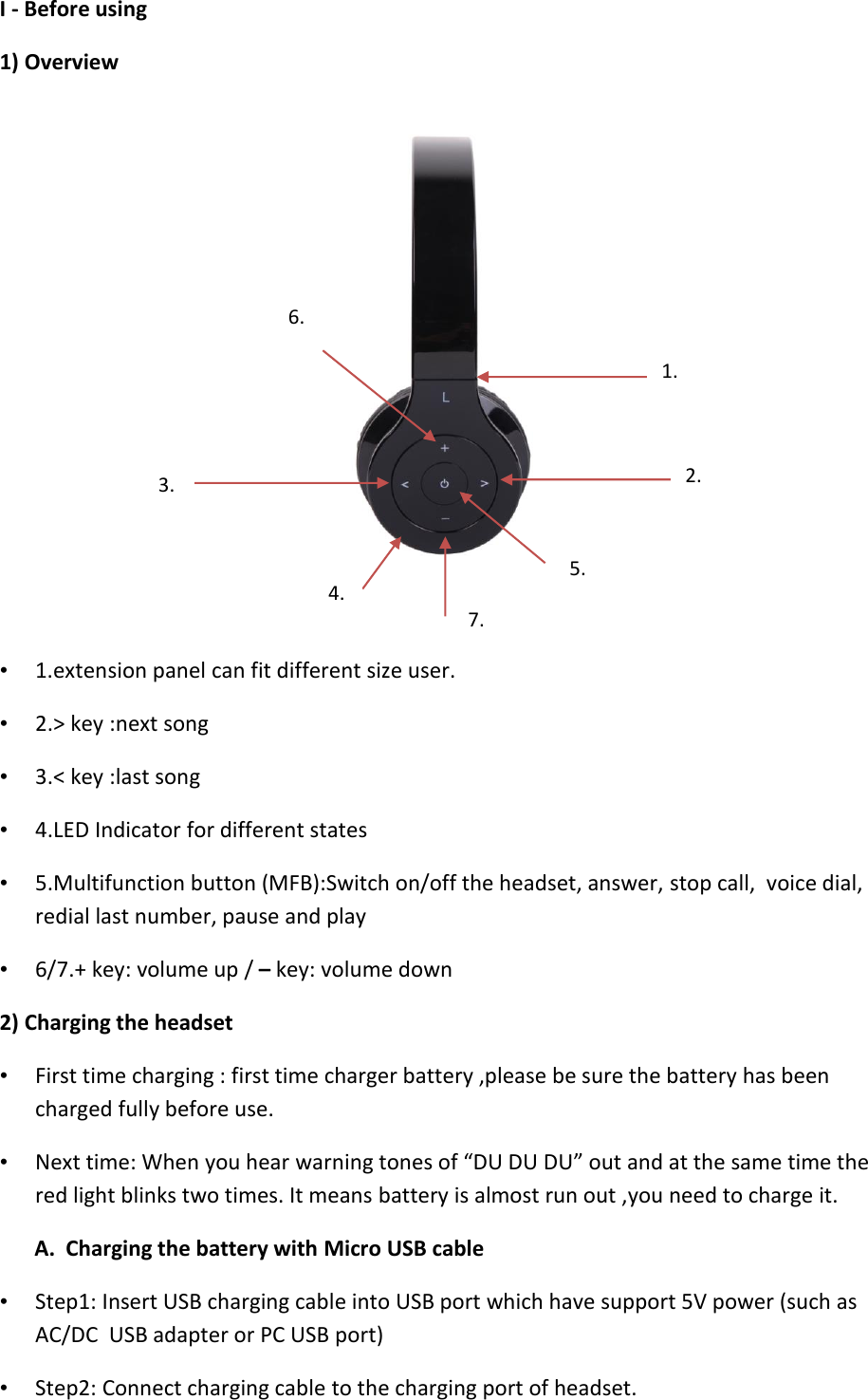   I - Before using  1) Overview    • 1.extension panel can fit different size user. • 2.&gt; key :next song  • 3.&lt; key :last song  • 4.LED Indicator for different states  • 5.Multifunction button (MFB):Switch on/off the headset, answer, stop call,  voice dial,  redial last number, pause and play  • 6/7.+ key: volume up / – key: volume down  2) Charging the headset • First time charging : first time charger battery ,please be sure the battery has been charged fully before use. • Next time: When you hear warning tones of “DU DU DU” out and at the same time the red light blinks two times. It means battery is almost run out ,you need to charge it. A.  Charging the battery with Micro USB cable  • Step1: Insert USB charging cable into USB port which have support 5V power (such as AC/DC  USB adapter or PC USB port) • Step2: Connect charging cable to the charging port of headset.  1. 2. 3. 4. 5. 7. 6. 