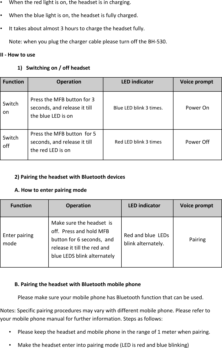   • When the red light is on, the headset is in charging.  • When the blue light is on, the headset is fully charged.  • It takes about almost 3 hours to charge the headset fully.  Note: when you plug the charger cable please turn off the BH-530. II - How to use 1) Switching on / off headset  Function Operation LED indicator Voice prompt Switch on  Press the MFB button for 3 seconds, and release it till the blue LED is on  Blue LED blink 3 times. Power On Switch off  Press the MFB button  for 5 seconds, and release it till the red LED is on  Red LED blink 3 times Power Off  2) Pairing the headset with Bluetooth devices  A. How to enter pairing mode  Function  Operation  LED indicator  Voice prompt  Enter pairing mode  Make sure the headset  is off.  Press and hold MFB button for 6 seconds,  and release it till the red and blue LEDS blink alternately  Red and blue  LEDs blink alternately.  Pairing  B. Pairing the headset with Bluetooth mobile phone  Please make sure your mobile phone has Bluetooth function that can be used.  Notes: Specific pairing procedures may vary with different mobile phone. Please refer to your mobile phone manual for further information. Steps as follows: • Please keep the headset and mobile phone in the range of 1 meter when pairing.  • Make the headset enter into pairing mode (LED is red and blue blinking)  