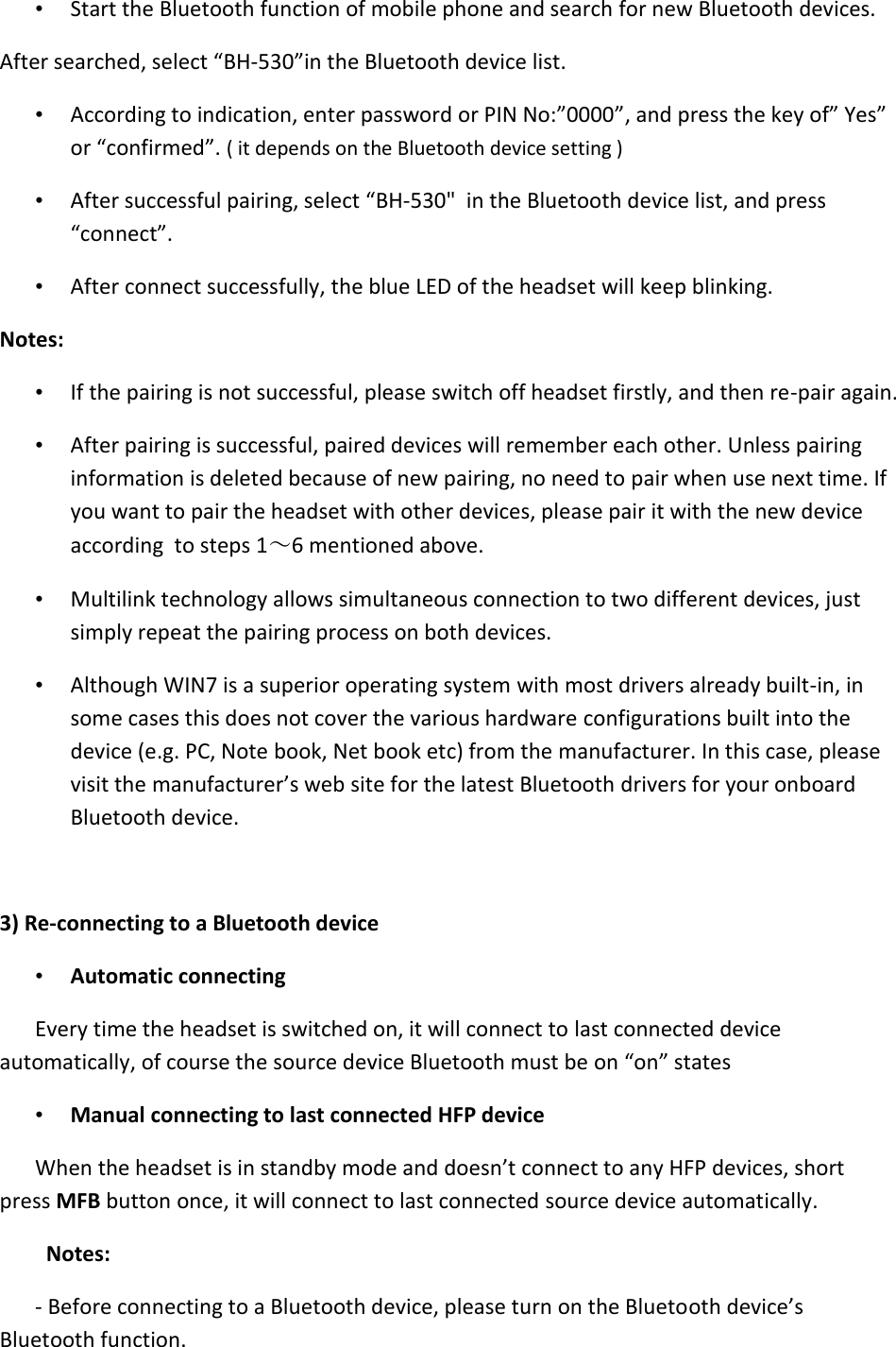   • Start the Bluetooth function of mobile phone and search for new Bluetooth devices.  After searched, select “BH-530”in the Bluetooth device list.  • According to indication, enter password or PIN No:”0000”, and press the key of” Yes” or “confirmed”. ( it depends on the Bluetooth device setting ) • After successful pairing, select “BH-530&quot;  in the Bluetooth device list, and press “connect”.  • After connect successfully, the blue LED of the headset will keep blinking. Notes:  • If the pairing is not successful, please switch off headset firstly, and then re-pair again.  • After pairing is successful, paired devices will remember each other. Unless pairing information is deleted because of new pairing, no need to pair when use next time. If you want to pair the headset with other devices, please pair it with the new device according  to steps 1～6 mentioned above.  • Multilink technology allows simultaneous connection to two different devices, just simply repeat the pairing process on both devices. • Although WIN7 is a superior operating system with most drivers already built-in, in some cases this does not cover the various hardware configurations built into the device (e.g. PC, Note book, Net book etc) from the manufacturer. In this case, please visit the manufacturer’s web site for the latest Bluetooth drivers for your onboard Bluetooth device.  3) Re-connecting to a Bluetooth device • Automatic connecting  Every time the headset is switched on, it will connect to last connected device automatically, of course the source device Bluetooth must be on “on” states • Manual connecting to last connected HFP device  When the headset is in standby mode and doesn’t connect to any HFP devices, short press MFB button once, it will connect to last connected source device automatically. Notes:  - Before connecting to a Bluetooth device, please turn on the Bluetooth device’s  Bluetooth function.  