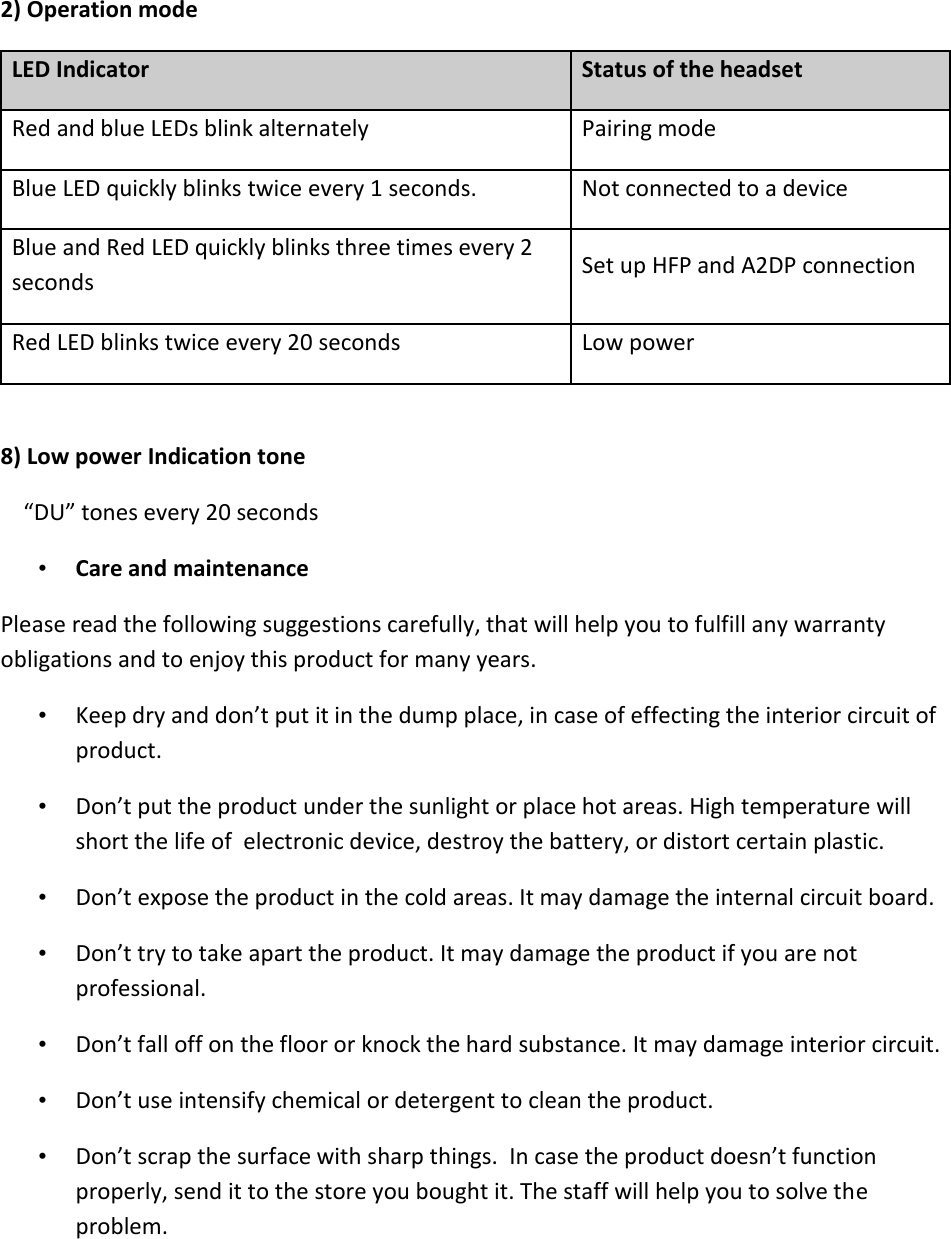   2) Operation mode LED Indicator  Status of the headset  Red and blue LEDs blink alternately  Pairing mode  Blue LED quickly blinks twice every 1 seconds.  Not connected to a device  Blue and Red LED quickly blinks three times every 2 seconds  Set up HFP and A2DP connection  Red LED blinks twice every 20 seconds  Low power   8) Low power Indication tone      “DU” tones every 20 seconds • Care and maintenance Please read the following suggestions carefully, that will help you to fulfill any warranty obligations and to enjoy this product for many years.  • Keep dry and don’t put it in the dump place, in case of effecting the interior circuit of product.  • Don’t put the product under the sunlight or place hot areas. High temperature will short the life of  electronic device, destroy the battery, or distort certain plastic.  • Don’t expose the product in the cold areas. It may damage the internal circuit board.  • Don’t try to take apart the product. It may damage the product if you are not professional.  • Don’t fall off on the floor or knock the hard substance. It may damage interior circuit.  • Don’t use intensify chemical or detergent to clean the product.  • Don’t scrap the surface with sharp things.  In case the product doesn’t function properly, send it to the store you bought it. The staff will help you to solve the problem. 