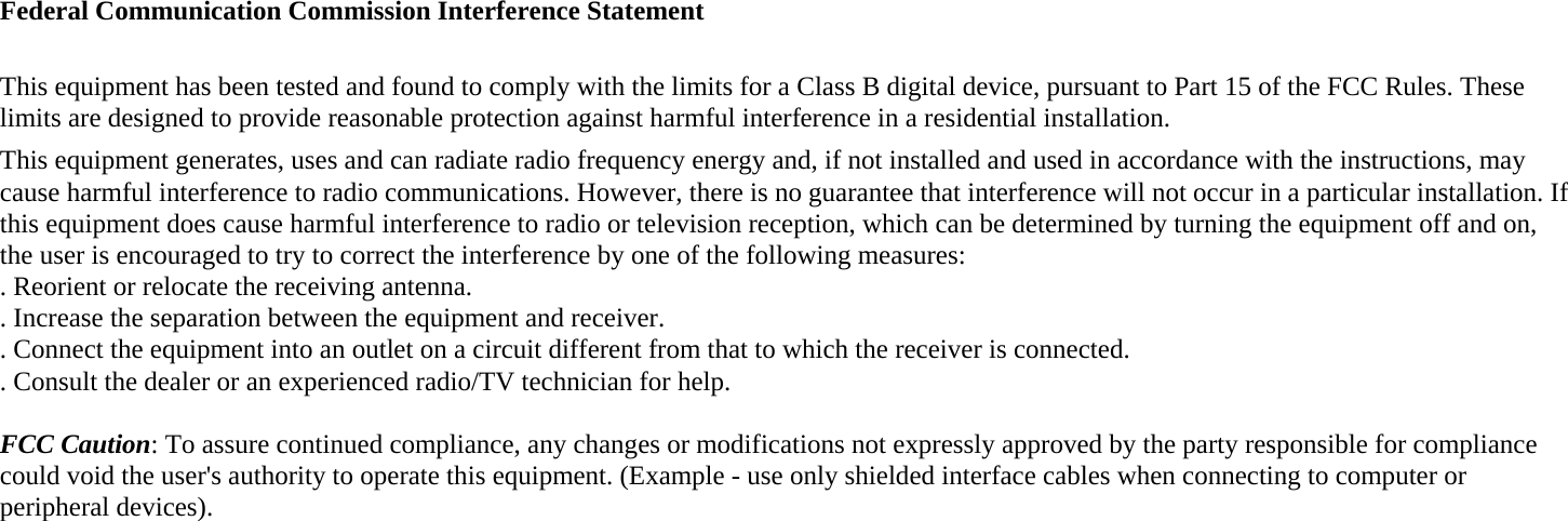 Federal Communication Commission Interference Statement  This equipment has been tested and found to comply with the limits for a Class B digital device, pursuant to Part 15 of the FCC Rules. These limits are designed to provide reasonable protection against harmful interference in a residential installation. This equipment generates, uses and can radiate radio frequency energy and, if not installed and used in accordance with the instructions, may cause harmful interference to radio communications. However, there is no guarantee that interference will not occur in a particular installation. If this equipment does cause harmful interference to radio or television reception, which can be determined by turning the equipment off and on, the user is encouraged to try to correct the interference by one of the following measures: . Reorient or relocate the receiving antenna. . Increase the separation between the equipment and receiver. . Connect the equipment into an outlet on a circuit different from that to which the receiver is connected. . Consult the dealer or an experienced radio/TV technician for help.  FCC Caution: To assure continued compliance, any changes or modifications not expressly approved by the party responsible for compliance could void the user&apos;s authority to operate this equipment. (Example - use only shielded interface cables when connecting to computer or peripheral devices).  