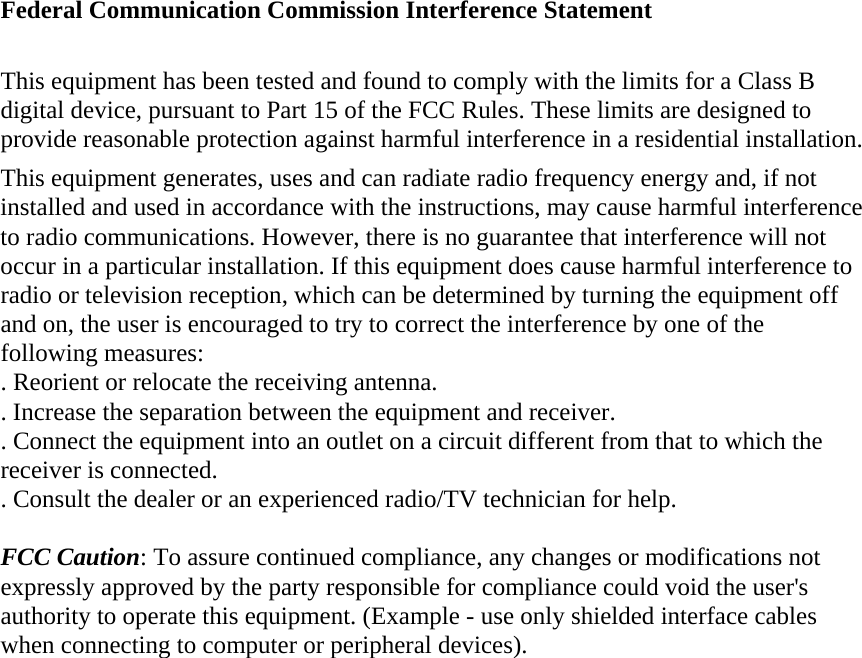 Federal Communication Commission Interference Statement  This equipment has been tested and found to comply with the limits for a Class B digital device, pursuant to Part 15 of the FCC Rules. These limits are designed to provide reasonable protection against harmful interference in a residential installation. This equipment generates, uses and can radiate radio frequency energy and, if not installed and used in accordance with the instructions, may cause harmful interference to radio communications. However, there is no guarantee that interference will not occur in a particular installation. If this equipment does cause harmful interference to radio or television reception, which can be determined by turning the equipment off and on, the user is encouraged to try to correct the interference by one of the following measures: . Reorient or relocate the receiving antenna. . Increase the separation between the equipment and receiver. . Connect the equipment into an outlet on a circuit different from that to which the receiver is connected. . Consult the dealer or an experienced radio/TV technician for help.  FCC Caution: To assure continued compliance, any changes or modifications not expressly approved by the party responsible for compliance could void the user&apos;s authority to operate this equipment. (Example - use only shielded interface cables when connecting to computer or peripheral devices).  