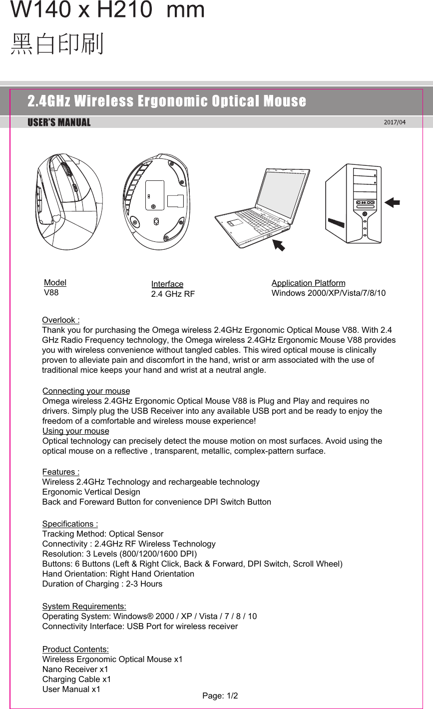 ModelV88Interface      2.4 GHz RF          Application PlatformWindows 2000/XP/Vista/7/8/10Overlook : Thank you for purchasing the Omega wireless 2.4GHz Ergonomic Optical Mouse V88. With 2.4 GHz Radio Frequency technology, the Omega wireless 2.4GHz Ergonomic Mouse V88 provides you with wireless convenience without tangled cables. This wired optical mouse is clinically proven to alleviate pain and discomfort in the hand, wrist or arm associated with the use of traditional mice keeps your hand and wrist at a neutral angle.Connecting your mouseOmega wireless 2.4GHz Ergonomic Optical Mouse V88 is Plug and Play and requires no drivers. Simply plug the USB Receiver into any available USB port and be ready to enjoy the freedom of a comfortable and wireless mouse experience!Using your mouseOptical technology can precisely detect the mouse motion on most surfaces. Avoid using the optical mouse on a reflective , transparent, metallic, complex-pattern surface.Features :Wireless 2.4GHz Technology and rechargeable technologyErgonomic Vertical DesignBack and Foreward Button for convenience DPI Switch ButtonSpecifications :Tracking Method: Optical SensorConnectivity : 2.4GHz RF Wireless TechnologyResolution: 3 Levels (800/1200/1600 DPI)Buttons: 6 Buttons (Left &amp; Right Click, Back &amp; Forward, DPI Switch, Scroll Wheel) Hand Orientation: Right Hand OrientationDuration of Charging : 2-3 HoursSystem Requirements:Operating System: Windows® 2000 / XP / Vista / 7 / 8 / 10 Connectivity Interface: USB Port for wireless receiverProduct Contents:Wireless Ergonomic Optical Mouse x1Nano Receiver x1Charging Cable x1User Manual x1  Page: 1/2