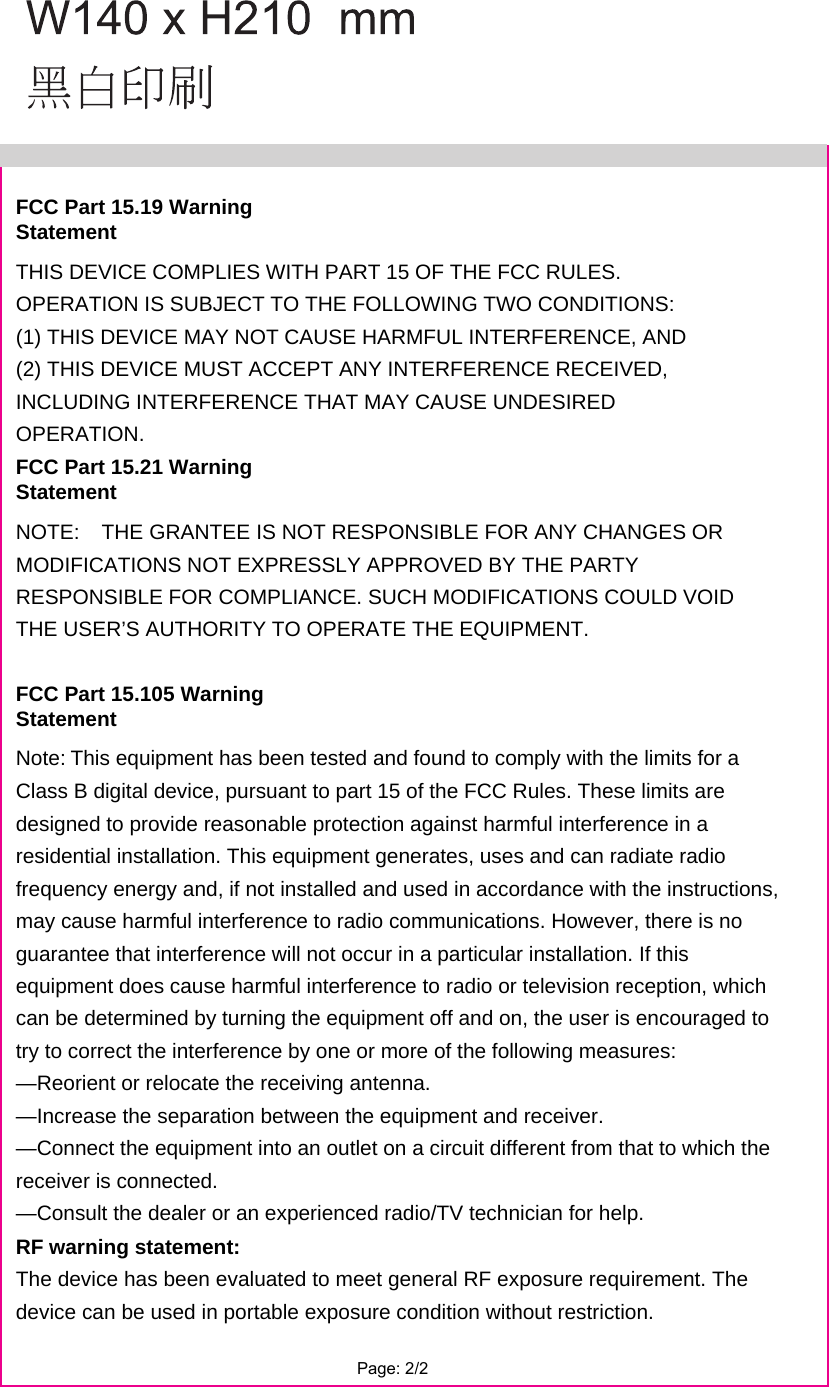 FCC Part 15.19 Warning Statement THIS DEVICE COMPLIES WITH PART 15 OF THE FCC RULES. OPERATION IS SUBJECT TO THE FOLLOWING TWO CONDITIONS: (1) THIS DEVICE MAY NOT CAUSE HARMFUL INTERFERENCE, AND (2) THIS DEVICE MUST ACCEPT ANY INTERFERENCE RECEIVED, INCLUDING INTERFERENCE THAT MAY CAUSE UNDESIRED OPERATION.FCC Part 15.21 Warning Statement NOTE:   THE GRANTEE IS NOT RESPONSIBLE FOR ANY CHANGES OR MODIFICATIONS NOT EXPRESSLY APPROVED BY THE PARTY RESPONSIBLE FOR COMPLIANCE. SUCH MODIFICATIONS COULD VOID THE USER’S AUTHORITY TO OPERATE THE EQUIPMENT. FCC Part 15.105 Warning Statement Note:This equipment has been tested and found to comply with the limits for a Class B digital device, pursuant to part 15 of the FCC Rules. These limits are designed to provide reasonable protection against harmful interference in a residential installation. This equipment generates, uses and can radiate radio frequency energy and, if not installed and used in accordance with the instructions, may cause harmful interference to radio communications. However, there is no guarantee that interference will not occur in a particular installation. If this equipment does cause harmful interference to radio or television reception, which can be determined by turning the equipment off and on, the user is encouraged to try to correct the interference by one or more of the following measures: —Reorient or relocate the receiving antenna. —Increase the separation between the equipment and receiver. —Connect the equipment into an outlet on a circuit different from that to which the receiver is connected. —Consult the dealer or an experienced radio/TV technician for help. RF warning statement: The device has been evaluated to meet general RF exposure requirement. The device can be used in portable exposure condition without restriction.Page: 2/2