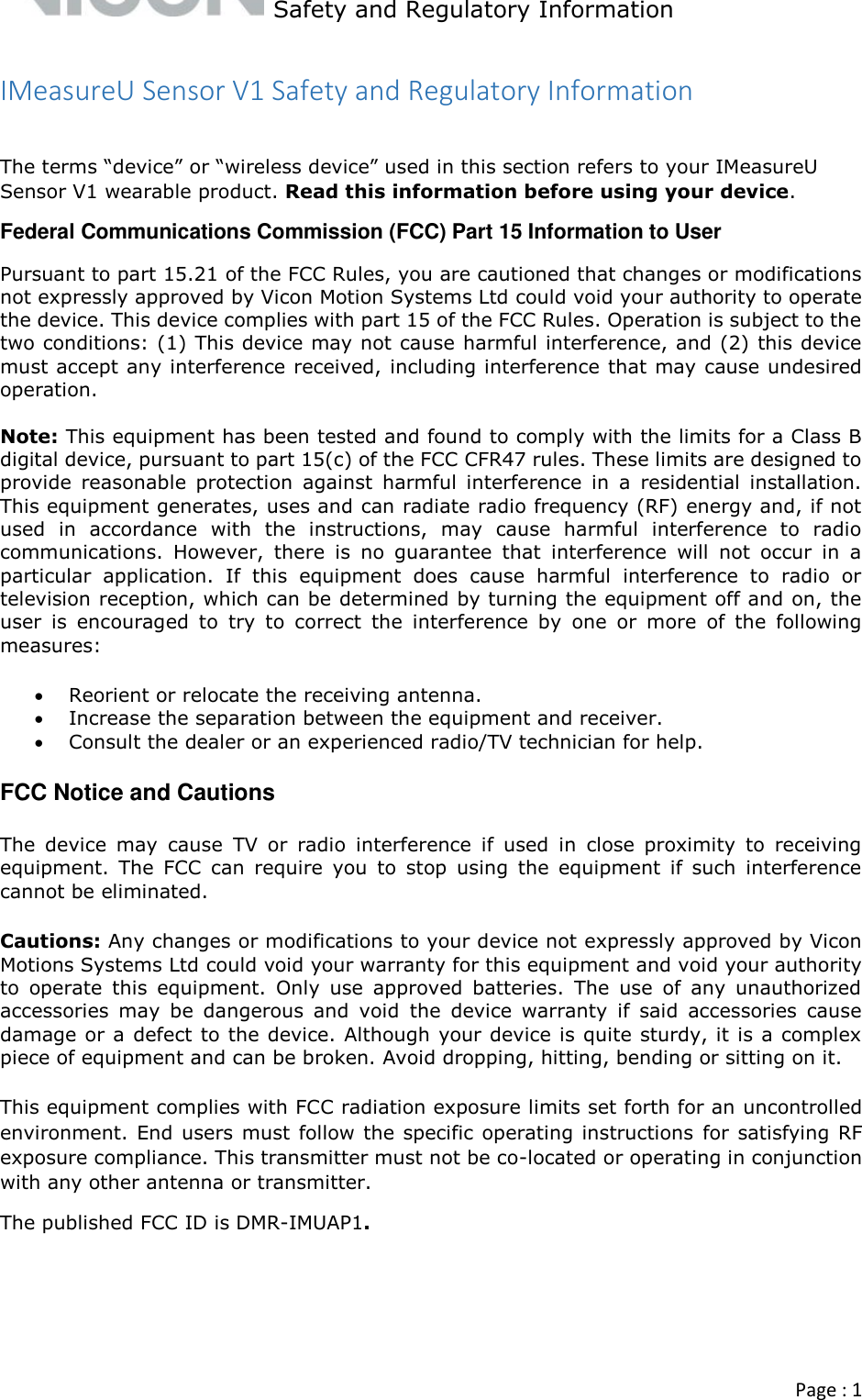   Safety and Regulatory Information  Page : 1  IMeasureU Sensor V1 Safety and Regulatory Information  The terms “device” or “wireless device” used in this section refers to your IMeasureU Sensor V1 wearable product. Read this information before using your device. Federal Communications Commission (FCC) Part 15 Information to User Pursuant to part 15.21 of the FCC Rules, you are cautioned that changes or modifications not expressly approved by Vicon Motion Systems Ltd could void your authority to operate the device. This device complies with part 15 of the FCC Rules. Operation is subject to the two conditions: (1) This device may not cause harmful interference, and (2) this device must accept any interference received, including interference that may cause undesired operation.  Note: This equipment has been tested and found to comply with the limits for a Class B digital device, pursuant to part 15(c) of the FCC CFR47 rules. These limits are designed to provide  reasonable  protection  against  harmful  interference  in  a  residential  installation. This equipment generates, uses and can radiate radio frequency (RF) energy and, if not used  in  accordance  with  the  instructions,  may  cause  harmful  interference  to  radio communications.  However,  there  is  no  guarantee  that  interference  will  not  occur  in  a particular  application.  If  this  equipment  does  cause  harmful  interference  to  radio  or television reception, which can be determined by turning the equipment off and on, the user  is  encouraged  to  try  to  correct  the  interference  by  one  or  more  of  the  following measures:  Reorient or relocate the receiving antenna.  Increase the separation between the equipment and receiver.  Consult the dealer or an experienced radio/TV technician for help. FCC Notice and Cautions The  device  may  cause  TV  or  radio  interference  if  used  in  close  proximity  to  receiving equipment.  The  FCC  can  require  you  to  stop  using  the  equipment  if  such  interference cannot be eliminated.  Cautions: Any changes or modifications to your device not expressly approved by Vicon Motions Systems Ltd could void your warranty for this equipment and void your authority to  operate  this  equipment.  Only  use  approved  batteries.  The  use  of  any  unauthorized accessories  may  be  dangerous  and  void  the  device  warranty  if  said  accessories  cause damage or a defect to the device. Although your device is quite sturdy, it is a complex piece of equipment and can be broken. Avoid dropping, hitting, bending or sitting on it.  This equipment complies with FCC radiation exposure limits set forth for an uncontrolled environment. End users must follow the specific operating instructions for satisfying RF exposure compliance. This transmitter must not be co-located or operating in conjunction with any other antenna or transmitter. The published FCC ID is DMR-IMUAP1.    