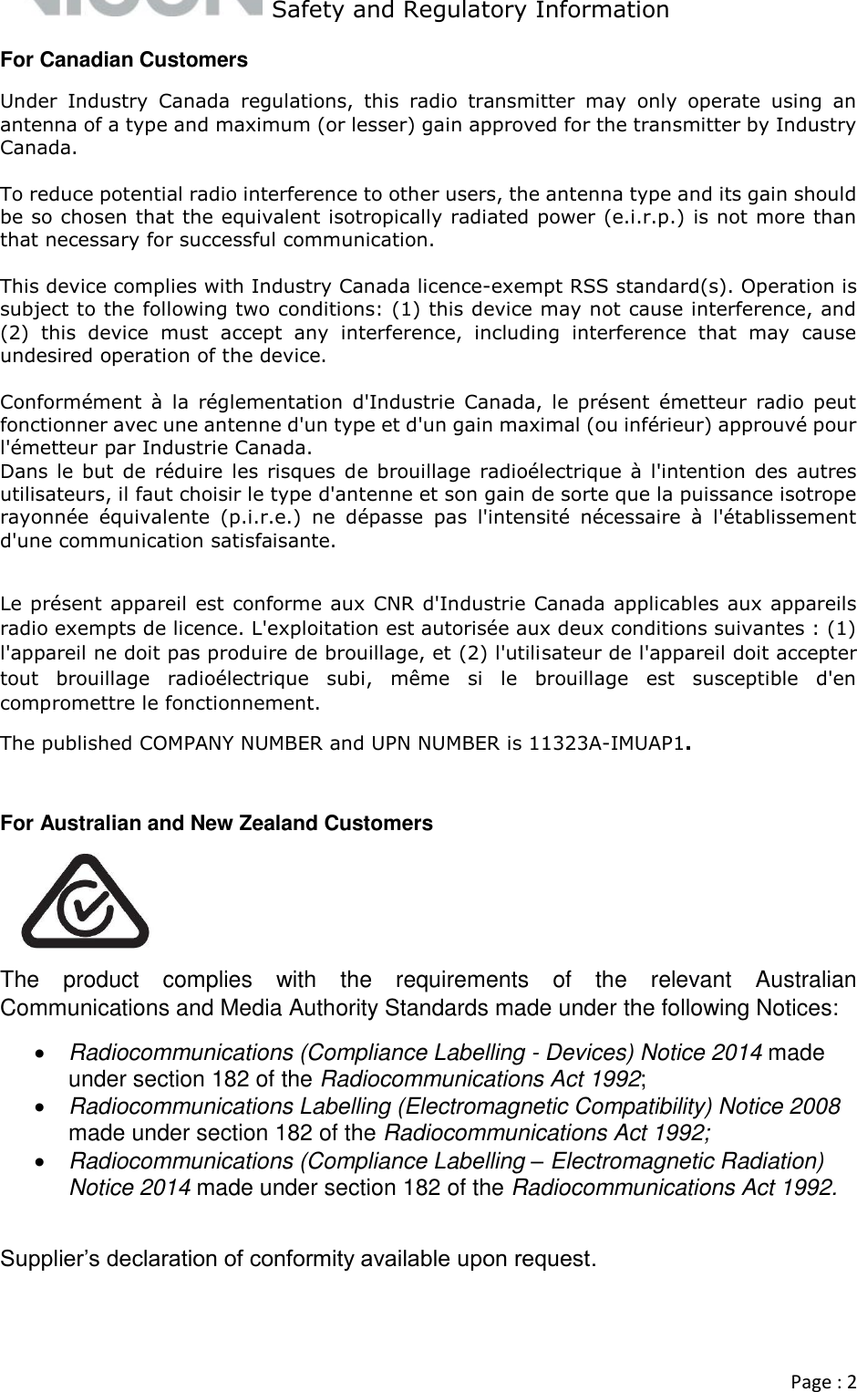   Safety and Regulatory Information  Page : 2  For Canadian Customers Under  Industry  Canada  regulations,  this  radio  transmitter  may  only  operate  using  an antenna of a type and maximum (or lesser) gain approved for the transmitter by Industry Canada.   To reduce potential radio interference to other users, the antenna type and its gain should be so chosen that the equivalent isotropically radiated power (e.i.r.p.) is not more than that necessary for successful communication.   This device complies with Industry Canada licence-exempt RSS standard(s). Operation is subject to the following two conditions: (1) this device may not cause interference, and (2)  this  device  must  accept  any  interference,  including  interference  that  may  cause undesired operation of the device.  Conformément  à  la  réglementation  d&apos;Industrie  Canada,  le  présent  émetteur  radio  peut fonctionner avec une antenne d&apos;un type et d&apos;un gain maximal (ou inférieur) approuvé pour l&apos;émetteur par Industrie Canada.  Dans le but  de réduire  les risques de  brouillage  radioélectrique à  l&apos;intention  des autres utilisateurs, il faut choisir le type d&apos;antenne et son gain de sorte que la puissance isotrope rayonnée  équivalente  (p.i.r.e.)  ne  dépasse  pas  l&apos;intensité  nécessaire  à  l&apos;établissement d&apos;une communication satisfaisante.   Le présent appareil est conforme aux CNR d&apos;Industrie Canada applicables aux appareils radio exempts de licence. L&apos;exploitation est autorisée aux deux conditions suivantes : (1) l&apos;appareil ne doit pas produire de brouillage, et (2) l&apos;utilisateur de l&apos;appareil doit accepter tout  brouillage  radioélectrique  subi,  même  si  le  brouillage  est  susceptible  d&apos;en compromettre le fonctionnement. The published COMPANY NUMBER and UPN NUMBER is 11323A-IMUAP1.  For Australian and New Zealand Customers  The  product  complies  with  the  requirements  of  the  relevant  Australian Communications and Media Authority Standards made under the following Notices:   Radiocommunications (Compliance Labelling - Devices) Notice 2014 made under section 182 of the Radiocommunications Act 1992;   Radiocommunications Labelling (Electromagnetic Compatibility) Notice 2008 made under section 182 of the Radiocommunications Act 1992;   Radiocommunications (Compliance Labelling – Electromagnetic Radiation) Notice 2014 made under section 182 of the Radiocommunications Act 1992.   Supplier’s declaration of conformity available upon request.   