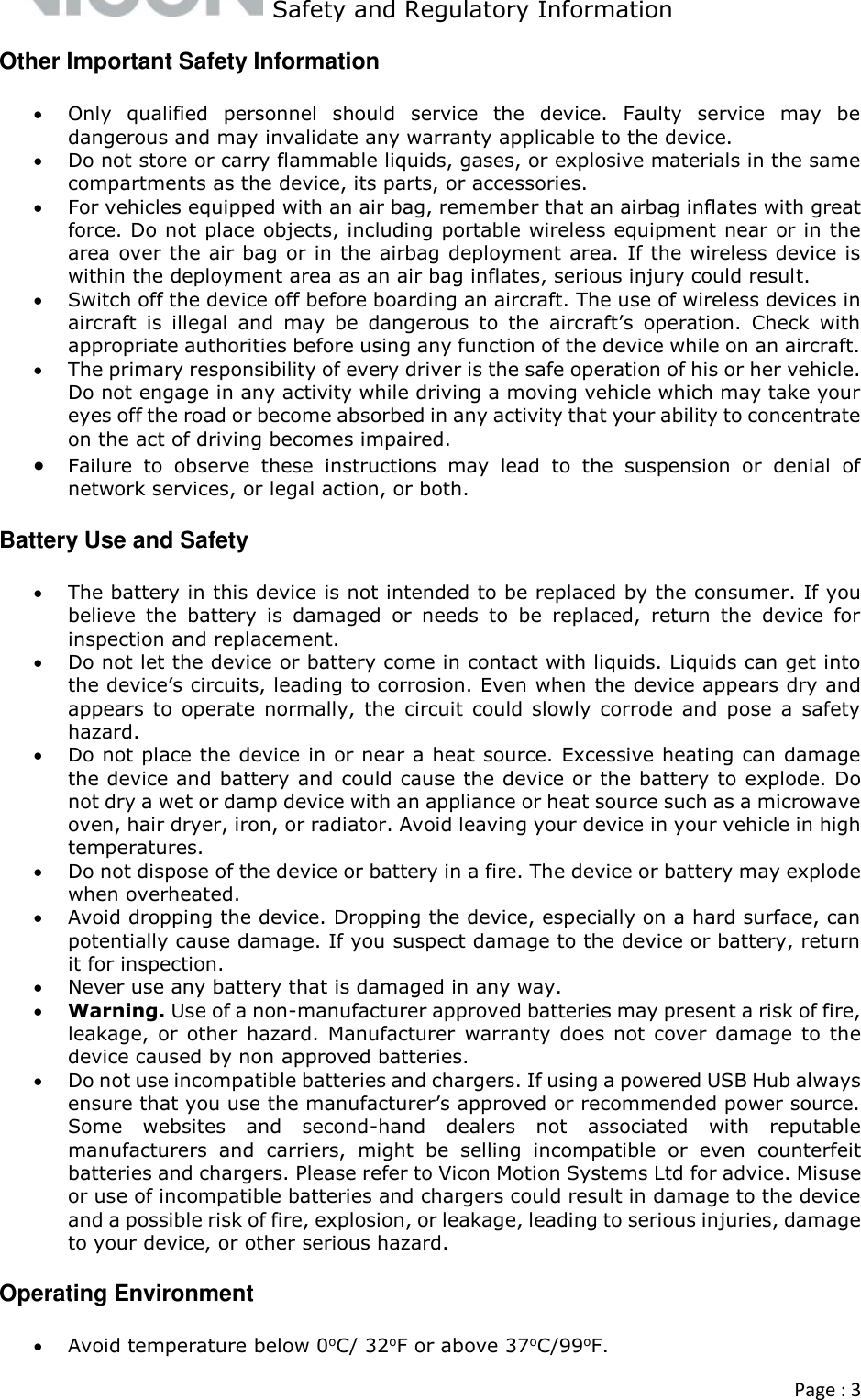   Safety and Regulatory Information  Page : 3  Other Important Safety Information  Only  qualified  personnel  should  service  the  device.  Faulty  service  may  be dangerous and may invalidate any warranty applicable to the device.  Do not store or carry flammable liquids, gases, or explosive materials in the same compartments as the device, its parts, or accessories.  For vehicles equipped with an air bag, remember that an airbag inflates with great force. Do not place objects, including portable wireless equipment near or in the area over the air bag or in the airbag deployment area. If the wireless device is within the deployment area as an air bag inflates, serious injury could result.  Switch off the device off before boarding an aircraft. The use of wireless devices in aircraft  is  illegal  and  may  be  dangerous  to  the  aircraft’s  operation.  Check  with appropriate authorities before using any function of the device while on an aircraft.   The primary responsibility of every driver is the safe operation of his or her vehicle. Do not engage in any activity while driving a moving vehicle which may take your eyes off the road or become absorbed in any activity that your ability to concentrate on the act of driving becomes impaired.  Failure  to  observe  these  instructions  may  lead  to  the  suspension  or  denial  of network services, or legal action, or both. Battery Use and Safety  The battery in this device is not intended to be replaced by the consumer. If you believe  the  battery  is  damaged  or  needs  to  be  replaced,  return  the  device  for inspection and replacement.  Do not let the device or battery come in contact with liquids. Liquids can get into the device’s circuits, leading to corrosion. Even when the device appears dry and appears  to  operate  normally,  the  circuit  could  slowly  corrode  and  pose  a  safety hazard.  Do not place the device in or near a heat source. Excessive heating can damage the device and battery and could cause the device or the battery to explode. Do not dry a wet or damp device with an appliance or heat source such as a microwave oven, hair dryer, iron, or radiator. Avoid leaving your device in your vehicle in high temperatures.    Do not dispose of the device or battery in a fire. The device or battery may explode when overheated.  Avoid dropping the device. Dropping the device, especially on a hard surface, can potentially cause damage. If you suspect damage to the device or battery, return it for inspection.  Never use any battery that is damaged in any way.  Warning. Use of a non-manufacturer approved batteries may present a risk of fire, leakage,  or other hazard.  Manufacturer  warranty  does not  cover damage  to the device caused by non approved batteries.  Do not use incompatible batteries and chargers. If using a powered USB Hub always ensure that you use the manufacturer’s approved or recommended power source.  Some  websites  and  second-hand  dealers  not  associated  with  reputable manufacturers  and  carriers,  might  be  selling  incompatible  or  even  counterfeit batteries and chargers. Please refer to Vicon Motion Systems Ltd for advice. Misuse or use of incompatible batteries and chargers could result in damage to the device and a possible risk of fire, explosion, or leakage, leading to serious injuries, damage to your device, or other serious hazard.  Operating Environment  Avoid temperature below 0oC/ 32oF or above 37oC/99oF. 