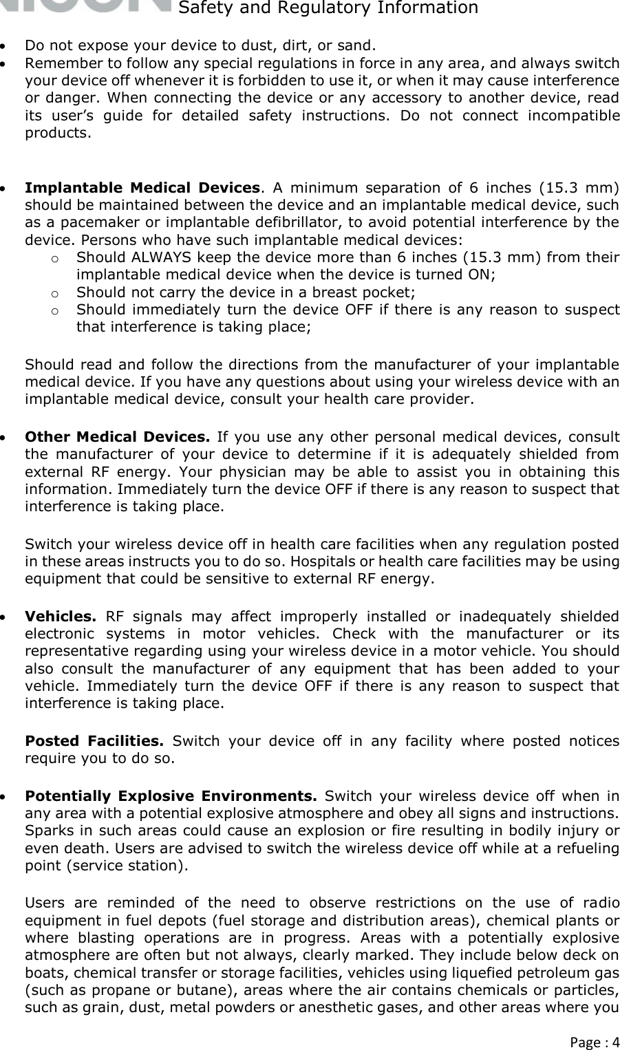   Safety and Regulatory Information  Page : 4   Do not expose your device to dust, dirt, or sand.  Remember to follow any special regulations in force in any area, and always switch your device off whenever it is forbidden to use it, or when it may cause interference or danger. When connecting the device or any accessory to another device, read its  user’s  guide  for  detailed  safety  instructions.  Do  not  connect  incompatible products.   Implantable  Medical  Devices.  A  minimum  separation  of  6  inches  (15.3  mm) should be maintained between the device and an implantable medical device, such as a pacemaker or implantable defibrillator, to avoid potential interference by the device. Persons who have such implantable medical devices: o Should ALWAYS keep the device more than 6 inches (15.3 mm) from their implantable medical device when the device is turned ON; o Should not carry the device in a breast pocket; o Should immediately turn the device OFF if there is any reason to suspect that interference is taking place; Should read and follow the directions from the manufacturer of your implantable medical device. If you have any questions about using your wireless device with an implantable medical device, consult your health care provider.  Other Medical Devices. If you use any other personal medical devices, consult the  manufacturer  of  your  device  to  determine  if  it  is  adequately  shielded  from external  RF  energy.  Your  physician  may  be  able  to  assist  you  in  obtaining  this information. Immediately turn the device OFF if there is any reason to suspect that interference is taking place.  Switch your wireless device off in health care facilities when any regulation posted in these areas instructs you to do so. Hospitals or health care facilities may be using equipment that could be sensitive to external RF energy.   Vehicles.  RF  signals  may  affect  improperly  installed  or  inadequately  shielded electronic  systems  in  motor  vehicles.  Check  with  the  manufacturer  or  its representative regarding using your wireless device in a motor vehicle. You should also  consult  the  manufacturer  of  any  equipment  that  has  been  added  to  your vehicle.  Immediately  turn  the  device  OFF  if  there  is  any  reason  to  suspect  that interference is taking place. Posted  Facilities.  Switch  your  device  off  in  any  facility  where  posted  notices require you to do so.  Potentially  Explosive  Environments.  Switch  your  wireless device  off when  in any area with a potential explosive atmosphere and obey all signs and instructions. Sparks in such areas could cause an explosion or fire resulting in bodily injury or even death. Users are advised to switch the wireless device off while at a refueling point (service station). Users  are  reminded  of  the  need  to  observe  restrictions  on  the  use  of  radio equipment in fuel depots (fuel storage and distribution areas), chemical plants or where  blasting  operations  are  in  progress.  Areas  with  a  potentially  explosive atmosphere are often but not always, clearly marked. They include below deck on boats, chemical transfer or storage facilities, vehicles using liquefied petroleum gas (such as propane or butane), areas where the air contains chemicals or particles, such as grain, dust, metal powders or anesthetic gases, and other areas where you 