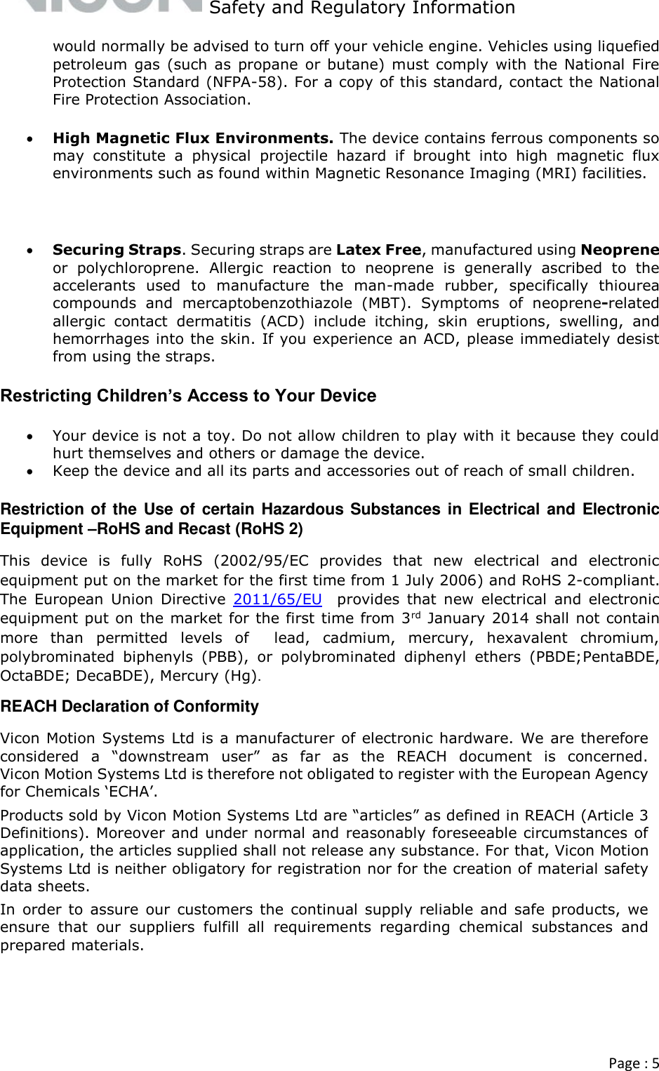   Safety and Regulatory Information  Page : 5  would normally be advised to turn off your vehicle engine. Vehicles using liquefied petroleum  gas  (such as  propane  or butane)  must  comply  with  the  National  Fire Protection Standard (NFPA-58). For a copy of this standard, contact the National Fire Protection Association.  High Magnetic Flux Environments. The device contains ferrous components so may  constitute  a  physical  projectile  hazard  if  brought  into  high  magnetic  flux environments such as found within Magnetic Resonance Imaging (MRI) facilities.   Securing Straps. Securing straps are Latex Free, manufactured using Neoprene or  polychloroprene.  Allergic  reaction  to  neoprene  is  generally  ascribed  to  the accelerants  used  to  manufacture  the  man-made  rubber,  specifically  thiourea compounds  and  mercaptobenzothiazole  (MBT).  Symptoms  of  neoprene-related allergic  contact  dermatitis  (ACD)  include  itching,  skin  eruptions,  swelling,  and hemorrhages into the skin. If you experience an ACD, please immediately desist from using the straps. Restricting Children’s Access to Your Device  Your device is not a toy. Do not allow children to play with it because they could hurt themselves and others or damage the device.  Keep the device and all its parts and accessories out of reach of small children. Restriction of the Use of certain Hazardous Substances in Electrical and Electronic Equipment –RoHS and Recast (RoHS 2)  This  device  is  fully  RoHS  (2002/95/EC  provides  that  new  electrical  and  electronic equipment put on the market for the first time from 1 July 2006) and RoHS 2-compliant. The  European  Union  Directive  2011/65/EU  provides  that  new  electrical  and  electronic equipment put on the market for the first time from 3rd January 2014 shall not contain more  than  permitted  levels  of    lead,  cadmium,  mercury,  hexavalent  chromium, polybrominated  biphenyls  (PBB),  or  polybrominated  diphenyl  ethers  (PBDE;PentaBDE, OctaBDE; DecaBDE), Mercury (Hg). REACH Declaration of Conformity Vicon Motion Systems  Ltd is a manufacturer of electronic hardware. We are therefore considered  a  “downstream  user”  as  far  as  the  REACH  document  is  concerned. Vicon Motion Systems Ltd is therefore not obligated to register with the European Agency for Chemicals ‘ECHA’. Products sold by Vicon Motion Systems Ltd are “articles” as defined in REACH (Article 3 Definitions). Moreover and under normal and reasonably foreseeable circumstances of application, the articles supplied shall not release any substance. For that, Vicon Motion Systems Ltd is neither obligatory for registration nor for the creation of material safety data sheets. In  order  to  assure  our  customers  the continual  supply reliable  and  safe products,  we ensure  that  our  suppliers  fulfill  all  requirements  regarding  chemical  substances  and prepared materials.       