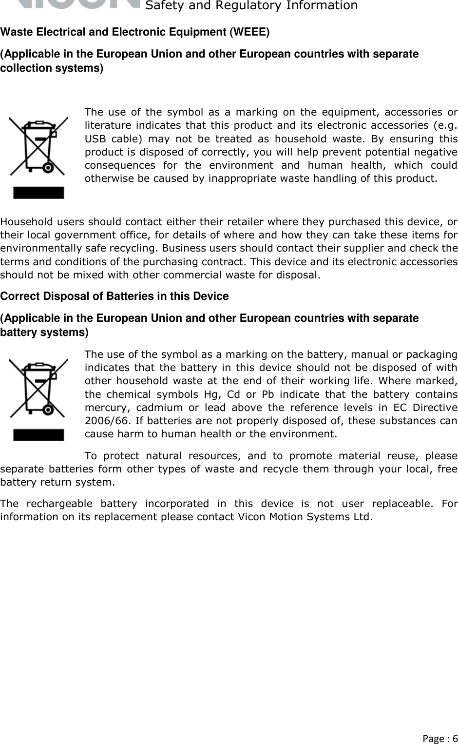   Safety and Regulatory Information  Page : 6  Waste Electrical and Electronic Equipment (WEEE) (Applicable in the European Union and other European countries with separate collection systems)  The use  of  the  symbol  as  a  marking  on  the  equipment,  accessories  or literature indicates that this product and its electronic accessories (e.g. USB  cable)  may  not  be  treated  as  household  waste.  By  ensuring  this product is disposed of correctly, you will help prevent potential negative consequences  for  the  environment  and  human  health,  which  could otherwise be caused by inappropriate waste handling of this product.   Household users should contact either their retailer where they purchased this device, or their local government office, for details of where and how they can take these items for environmentally safe recycling. Business users should contact their supplier and check the terms and conditions of the purchasing contract. This device and its electronic accessories should not be mixed with other commercial waste for disposal.  Correct Disposal of Batteries in this Device (Applicable in the European Union and other European countries with separate battery systems) The use of the symbol as a marking on the battery, manual or packaging indicates that the battery in this device should not be disposed  of with other household  waste at the end of their working life. Where marked, the  chemical  symbols  Hg,  Cd  or  Pb  indicate  that  the  battery  contains mercury,  cadmium  or  lead  above  the  reference  levels  in  EC  Directive 2006/66. If batteries are not properly disposed of, these substances can cause harm to human health or the environment. To  protect  natural  resources,  and  to  promote  material  reuse,  please separate batteries form other types of waste and recycle them through your local, free battery return system. The  rechargeable  battery  incorporated  in  this  device  is  not  user  replaceable.  For information on its replacement please contact Vicon Motion Systems Ltd.     