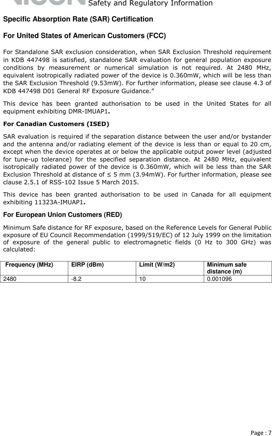   Safety and Regulatory Information  Page : 7  Specific Absorption Rate (SAR) Certification For United States of American Customers (FCC) For Standalone SAR exclusion consideration, when SAR Exclusion Threshold requirement in  KDB 447498  is satisfied, standalone SAR  evaluation  for general  population exposure conditions  by  measurement  or  numerical  simulation  is  not  required.  At  2480  MHz, equivalent isotropically radiated power of the device is 0.360mW, which will be less than the SAR Exclusion Threshold (9.53mW). For further information, please see clause 4.3 of KDB 447498 D01 General RF Exposure Guidance.” This  device  has  been  granted  authorisation  to  be  used  in  the  United  States  for  all equipment exhibiting DMR-IMUAP1.  For Canadian Customers (ISED) SAR evaluation is required if the separation distance between the user and/or bystander and the antenna and/or radiating element of the device is less than or equal to 20 cm, except when the device operates at or below the applicable output power level (adjusted for  tune-up  tolerance)  for  the  specified  separation  distance.  At  2480  MHz,  equivalent isotropically radiated power of  the device is 0.360mW, which  will be  less than  the SAR Exclusion Threshold at distance of ≤ 5 mm (3.94mW). For further information, please see clause 2.5.1 of RSS-102 Issue 5 March 2015. This  device  has  been  granted  authorisation  to  be  used  in  Canada  for  all  equipment exhibiting 11323A-IMUAP1. For European Union Customers (RED) Minimum Safe distance for RF exposure, based on the Reference Levels for General Public exposure of EU Council Recommendation (1999/519/EC) of 12 July 1999 on the limitation of  exposure  of  the  general  public  to  electromagnetic  fields  (0  Hz  to  300  GHz)  was calculated:   Frequency (MHz)  EIRP (dBm)  Limit (W/m2)  Minimum safe distance (m)  2480  -8.2  10  0.001096      