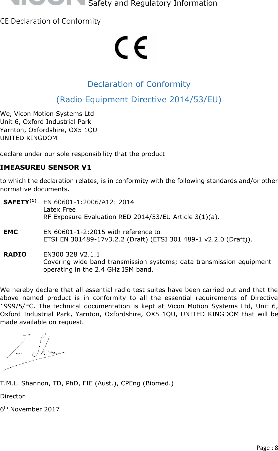   Safety and Regulatory Information  Page : 8  CE Declaration of Conformity     Declaration of Conformity  (Radio Equipment Directive 2014/53/EU) We, Vicon Motion Systems Ltd Unit 6, Oxford Industrial Park Yarnton, Oxfordshire, OX5 1QU UNITED KINGDOM  declare under our sole responsibility that the product IMEASUREU SENSOR V1 to which the declaration relates, is in conformity with the following standards and/or other normative documents. SAFETY(1) EN 60601-1:2006/A12: 2014 Latex Free RF Exposure Evaluation RED 2014/53/EU Article 3(1)(a).   EMC EN 60601-1-2:2015 with reference to  ETSI EN 301489-17v3.2.2 (Draft) (ETSI 301 489-1 v2.2.0 (Draft)).  RADIO EN300 328 V2.1.1  Covering wide band transmission systems; data transmission equipment operating in the 2.4 GHz ISM band.  We hereby declare that all essential radio test suites have been carried out and that the above  named  product  is  in  conformity  to  all  the  essential  requirements  of  Directive 1999/5/EC.  The  technical  documentation  is  kept  at  Vicon  Motion  Systems  Ltd,  Unit  6, Oxford  Industrial  Park,  Yarnton,  Oxfordshire,  OX5  1QU,  UNITED  KINGDOM  that  will  be made available on request.  T.M.L. Shannon, TD, PhD, FIE (Aust.), CPEng (Biomed.) Director 6th November 2017   