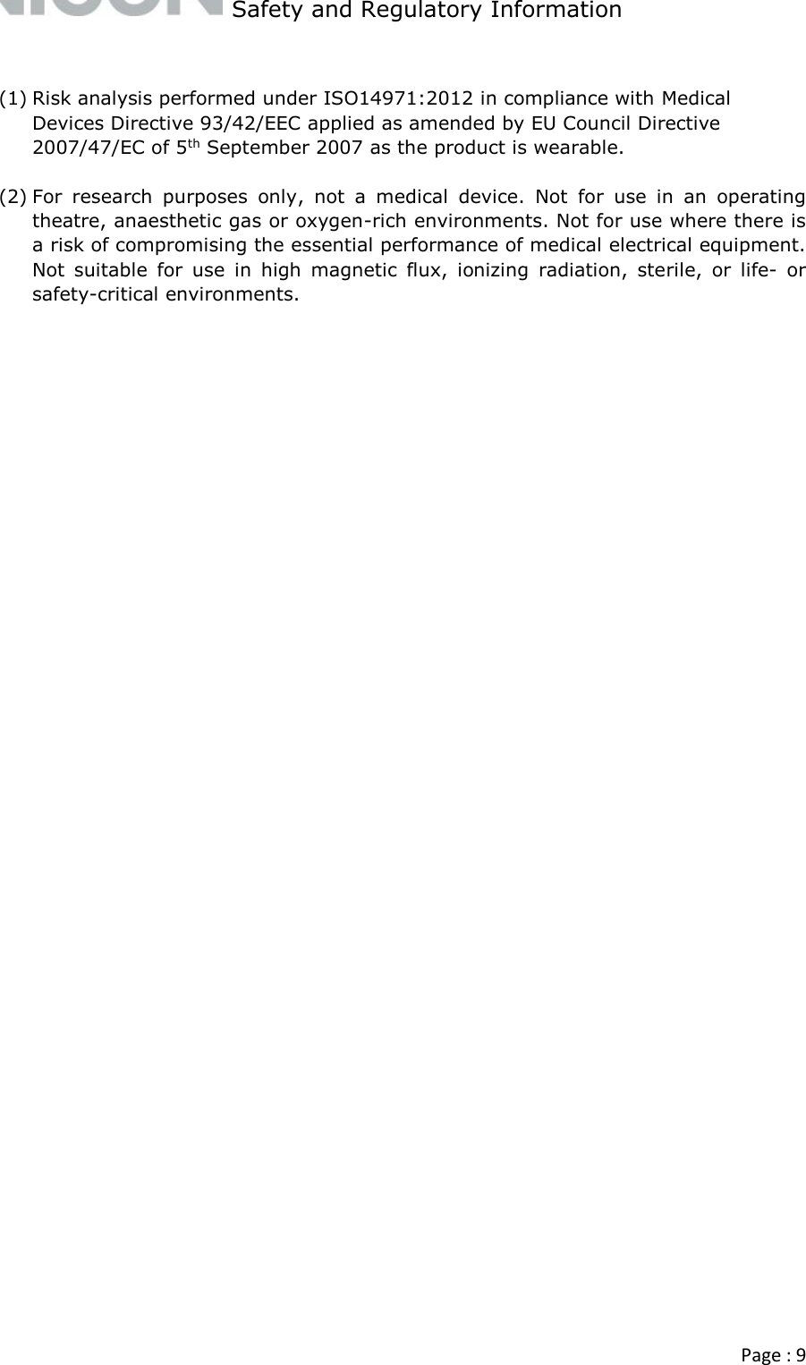   Safety and Regulatory Information  Page : 9   (1) Risk analysis performed under ISO14971:2012 in compliance with Medical Devices Directive 93/42/EEC applied as amended by EU Council Directive 2007/47/EC of 5th September 2007 as the product is wearable.  (2) For  research  purposes  only,  not  a  medical  device.  Not  for  use  in  an  operating theatre, anaesthetic gas or oxygen-rich environments. Not for use where there is a risk of compromising the essential performance of medical electrical equipment. Not  suitable  for  use  in  high  magnetic  flux,  ionizing  radiation,  sterile,  or  life-  or safety-critical environments.   