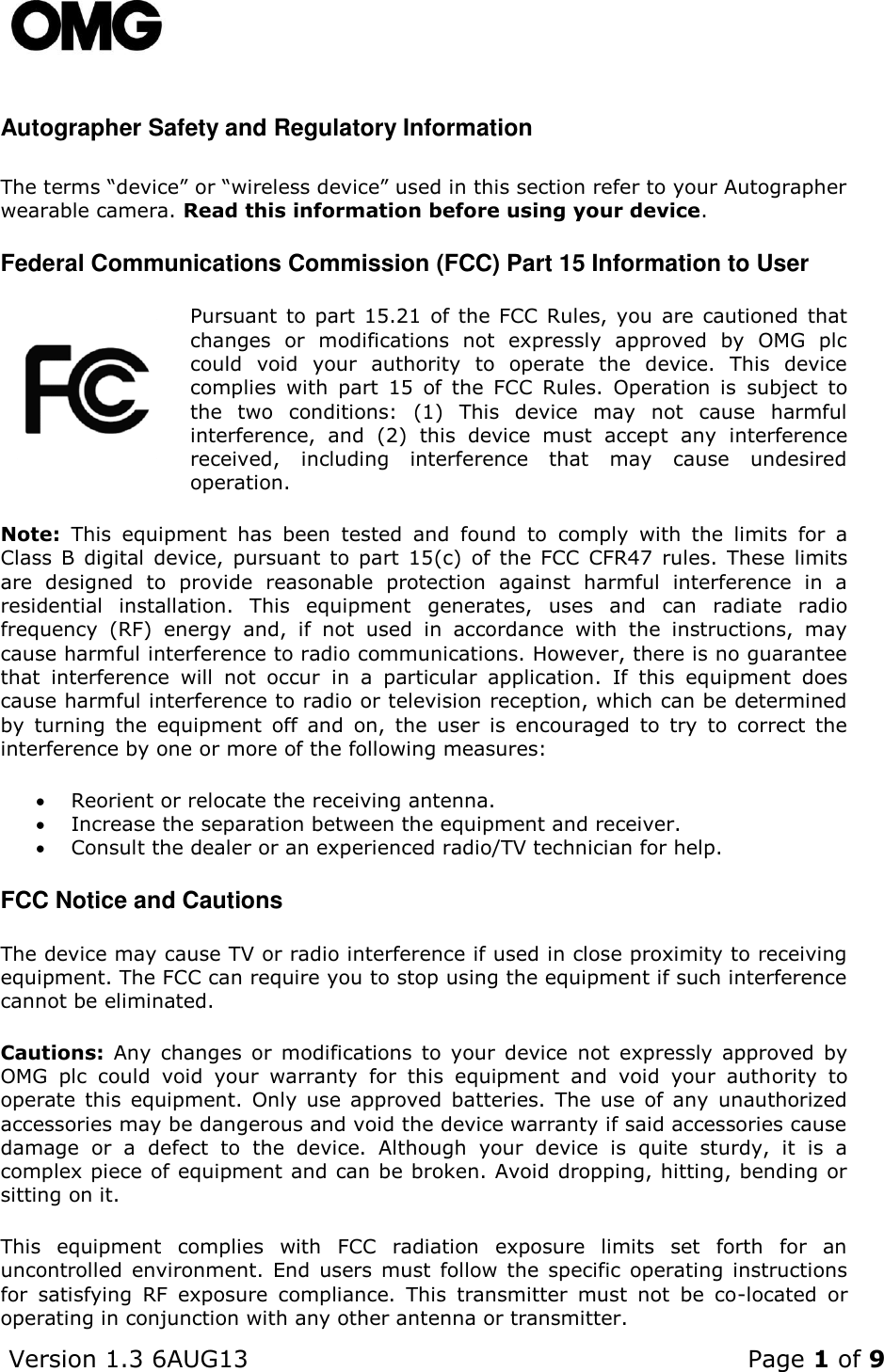    Version 1.3 6AUG13    Page 1 of 9  Autographer Safety and Regulatory Information  The terms “device” or “wireless device” used in this section refer to your Autographer wearable camera. Read this information before using your device.  Federal Communications Commission (FCC) Part 15 Information to User Pursuant to part 15.21 of the FCC  Rules, you are cautioned that changes  or  modifications  not  expressly  approved  by  OMG  plc could  void  your  authority  to  operate  the  device.  This  device complies  with  part  15  of  the  FCC  Rules.  Operation  is  subject  to the  two  conditions:  (1)  This  device  may  not  cause  harmful interference,  and  (2)  this  device  must  accept  any  interference received,  including  interference  that  may  cause  undesired operation. Note:  This  equipment  has  been  tested  and  found  to  comply  with  the  limits  for  a Class  B  digital  device, pursuant  to  part  15(c)  of  the  FCC  CFR47  rules.  These  limits are  designed  to  provide  reasonable  protection  against  harmful  interference  in  a residential  installation.  This  equipment  generates,  uses  and  can  radiate  radio frequency  (RF)  energy  and,  if  not  used  in  accordance  with  the  instructions,  may cause harmful interference to radio communications. However, there is no guarantee that  interference  will  not  occur  in  a  particular  application.  If  this  equipment  does cause harmful interference to radio or television reception, which can be determined by  turning  the  equipment  off  and  on,  the  user  is  encouraged  to  try  to  correct  the interference by one or more of the following measures:  Reorient or relocate the receiving antenna.  Increase the separation between the equipment and receiver.  Consult the dealer or an experienced radio/TV technician for help. FCC Notice and Cautions The device may cause TV or radio interference if used in close proximity to receiving equipment. The FCC can require you to stop using the equipment if such interference cannot be eliminated.  Cautions:  Any  changes  or  modifications  to  your  device  not  expressly  approved  by OMG  plc  could  void  your  warranty  for  this  equipment  and  void  your  authority  to operate  this  equipment.  Only  use  approved batteries.  The  use  of  any  unauthorized accessories may be dangerous and void the device warranty if said accessories cause damage  or  a  defect  to  the  device.  Although  your  device  is  quite  sturdy,  it  is  a complex piece of equipment and can be broken. Avoid dropping, hitting, bending or sitting on it.  This  equipment  complies  with  FCC  radiation  exposure  limits  set  forth  for  an uncontrolled environment.  End  users must  follow  the  specific  operating instructions for  satisfying  RF  exposure  compliance.  This  transmitter  must  not  be  co-located  or operating in conjunction with any other antenna or transmitter.    