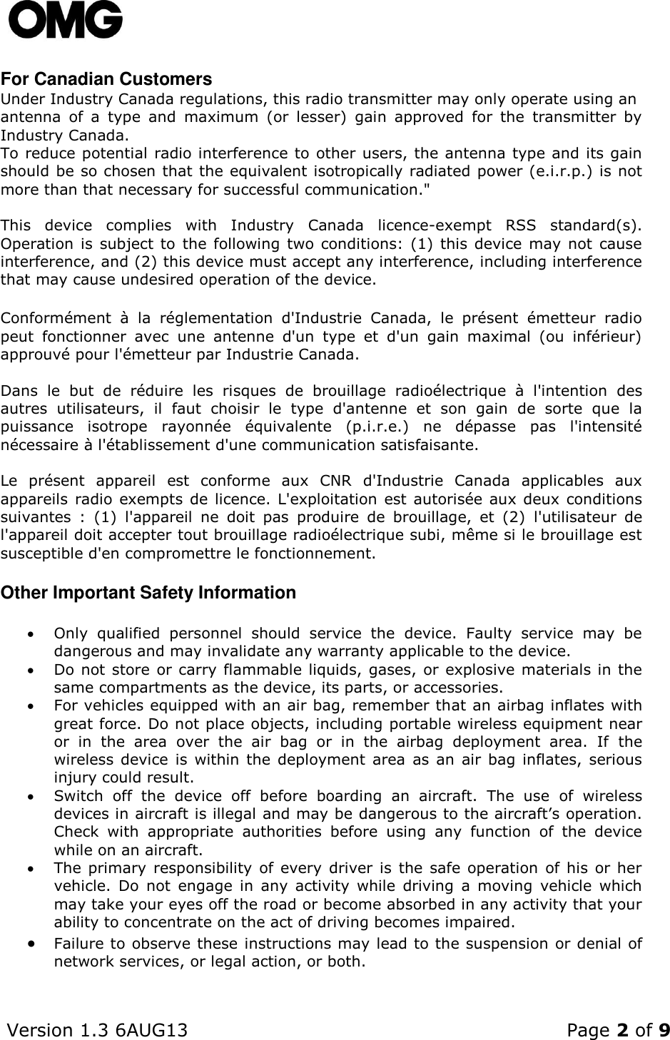    Version 1.3 6AUG13    Page 2 of 9  For Canadian Customers Under Industry Canada regulations, this radio transmitter may only operate using an antenna  of  a  type  and  maximum  (or  lesser)  gain  approved  for  the  transmitter  by Industry Canada. To reduce potential radio interference to other users, the antenna type and its gain should be so chosen that the equivalent isotropically radiated power (e.i.r.p.) is not more than that necessary for successful communication.&quot;  This  device  complies  with  Industry  Canada  licence-exempt  RSS  standard(s). Operation  is  subject  to  the following  two  conditions: (1) this device may not  cause interference, and (2) this device must accept any interference, including interference that may cause undesired operation of the device.  Conformément  à  la  réglementation  d&apos;Industrie  Canada,  le  présent  émetteur  radio peut  fonctionner  avec  une  antenne  d&apos;un  type  et  d&apos;un  gain  maximal  (ou  inférieur) approuvé pour l&apos;émetteur par Industrie Canada.  Dans  le  but  de  réduire  les  risques  de  brouillage  radioélectrique  à  l&apos;intention  des autres  utilisateurs,  il  faut  choisir  le  type  d&apos;antenne  et  son  gain  de  sorte  que  la puissance  isotrope  rayonnée  équivalente  (p.i.r.e.)  ne  dépasse  pas  l&apos;intensité nécessaire à l&apos;établissement d&apos;une communication satisfaisante.  Le  présent  appareil  est  conforme  aux  CNR  d&apos;Industrie  Canada  applicables  aux appareils radio  exempts de licence. L&apos;exploitation  est autorisée aux deux conditions suivantes  :  (1)  l&apos;appareil  ne  doit  pas  produire  de  brouillage,  et  (2)  l&apos;utilisateur  de l&apos;appareil doit accepter tout brouillage radioélectrique subi, même si le brouillage est susceptible d&apos;en compromettre le fonctionnement. Other Important Safety Information  Only  qualified  personnel  should  service  the  device.  Faulty  service  may  be dangerous and may invalidate any warranty applicable to the device.  Do not store  or carry flammable liquids, gases, or explosive materials in the same compartments as the device, its parts, or accessories.  For vehicles equipped with an air bag, remember that an airbag inflates with great force. Do not place objects, including portable wireless equipment near or  in  the  area  over  the  air  bag  or  in  the  airbag  deployment  area.  If  the wireless  device  is  within  the  deployment  area  as  an  air  bag  inflates,  serious injury could result.  Switch  off  the  device  off  before  boarding  an  aircraft.  The  use  of  wireless devices in aircraft is illegal and may be dangerous to the aircraft’s operation. Check  with  appropriate  authorities  before  using  any  function  of  the  device while on an aircraft.   The primary  responsibility  of  every driver  is  the  safe  operation of his  or her vehicle.  Do  not  engage  in  any  activity  while  driving  a  moving  vehicle  which may take your eyes off the road or become absorbed in any activity that your ability to concentrate on the act of driving becomes impaired.  Failure to observe these instructions may lead to the suspension or denial of network services, or legal action, or both. 