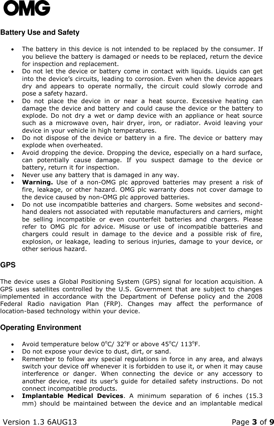    Version 1.3 6AUG13    Page 3 of 9  Battery Use and Safety  The battery in this device is not intended to be replaced by the consumer. If you believe the battery is damaged or needs to be replaced, return the device for inspection and replacement.  Do not let the device or battery come in contact with liquids. Liquids can get into the device’s circuits, leading to corrosion. Even when the device appears dry  and  appears  to  operate  normally,  the  circuit  could  slowly  corrode  and pose a safety hazard.  Do  not  place  the  device  in  or  near  a  heat  source.  Excessive  heating  can damage the device and battery and could cause  the device or the battery to explode. Do not  dry  a  wet or damp device with an appliance or  heat  source such  as  a  microwave  oven,  hair  dryer,  iron,  or  radiator.  Avoid  leaving  your device in your vehicle in high temperatures.    Do not  dispose  of the device or battery in  a fire. The device or battery may explode when overheated.  Avoid dropping the device. Dropping the device, especially on a hard surface, can  potentially  cause  damage.  If  you  suspect  damage  to  the  device  or battery, return it for inspection.  Never use any battery that is damaged in any way.  Warning.  Use  of  a  non-OMG  plc  approved  batteries  may  present  a  risk  of fire, leakage,  or  other  hazard.  OMG  plc  warranty  does  not  cover  damage  to the device caused by non-OMG plc approved batteries.  Do not use incompatible batteries and chargers. Some websites and second-hand dealers not associated with reputable manufacturers and carriers, might be  selling  incompatible  or  even  counterfeit  batteries  and  chargers.  Please refer  to  OMG  plc  for  advice.  Misuse  or  use  of  incompatible  batteries  and chargers  could  result  in  damage  to  the  device  and  a  possible  risk  of  fire, explosion,  or leakage, leading  to serious injuries, damage to your device, or other serious hazard.  GPS The device uses a Global Positioning System (GPS) signal for location acquisition. A GPS  uses  satellites  controlled  by  the  U.S.  Government  that  are  subject  to  changes implemented  in  accordance  with  the  Department  of  Defense  policy  and  the  2008 Federal  Radio  navigation  Plan  (FRP).  Changes  may  affect  the  performance  of location-based technology within your device. Operating Environment  Avoid temperature below 0oC/ 32oF or above 45oC/ 113oF.  Do not expose your device to dust, dirt, or sand.  Remember to follow any special regulations in force in any area, and always switch your device off whenever it is forbidden to use it, or when it may cause interference  or  danger.  When  connecting  the  device  or  any  accessory  to another  device,  read  its  user’s  guide  for  detailed  safety  instructions.  Do  not connect incompatible products.  Implantable  Medical  Devices.  A  minimum  separation  of  6  inches  (15.3 mm)  should  be  maintained  between  the  device  and  an  implantable  medical 