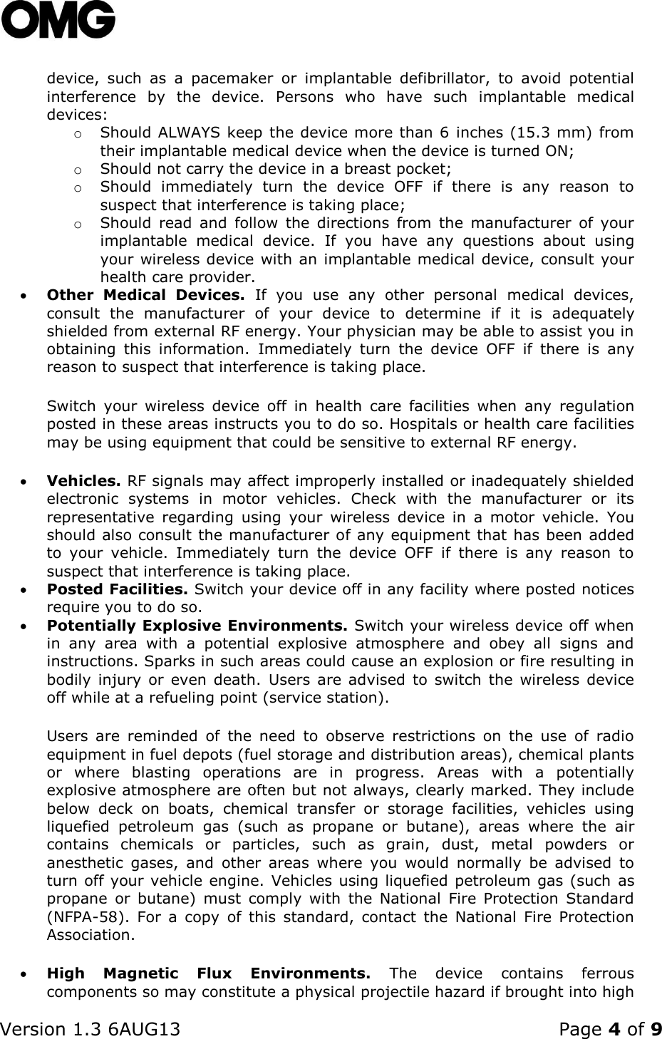    Version 1.3 6AUG13    Page 4 of 9  device,  such  as  a  pacemaker  or  implantable  defibrillator,  to  avoid  potential interference  by  the  device.  Persons  who  have  such  implantable  medical devices: o Should ALWAYS keep the device more than 6 inches (15.3 mm) from their implantable medical device when the device is turned ON; o Should not carry the device in a breast pocket; o Should  immediately  turn  the  device  OFF  if  there  is  any  reason  to suspect that interference is taking place; o Should  read  and  follow  the  directions  from  the  manufacturer  of  your implantable  medical  device.  If  you  have  any  questions  about  using your wireless device with an implantable medical device, consult your health care provider.  Other  Medical  Devices.  If  you  use  any  other  personal  medical  devices, consult  the  manufacturer  of  your  device  to  determine  if  it  is  adequately shielded from external RF energy. Your physician may be able to assist you in obtaining  this  information.  Immediately  turn  the  device  OFF  if  there  is  any reason to suspect that interference is taking place.  Switch  your  wireless  device  off  in  health  care  facilities  when  any  regulation posted in these areas instructs you to do so. Hospitals or health care facilities may be using equipment that could be sensitive to external RF energy.   Vehicles. RF signals may affect improperly installed or inadequately shielded electronic  systems  in  motor  vehicles.  Check  with  the  manufacturer  or  its representative  regarding  using  your  wireless  device  in  a  motor  vehicle.  You should also consult the manufacturer of any equipment that has been added to  your  vehicle.  Immediately  turn  the  device  OFF  if  there  is  any  reason  to suspect that interference is taking place.  Posted Facilities. Switch your device off in any facility where posted notices require you to do so.  Potentially Explosive Environments. Switch your wireless device off when in  any  area  with  a  potential  explosive  atmosphere  and  obey  all  signs  and instructions. Sparks in such areas could cause an explosion or fire resulting in bodily  injury or  even  death.  Users  are advised to switch  the wireless  device off while at a refueling point (service station). Users  are  reminded  of  the  need  to  observe  restrictions  on  the  use  of  radio equipment in fuel depots (fuel storage and distribution areas), chemical plants or  where  blasting  operations  are  in  progress.  Areas  with  a  potentially explosive atmosphere are often but not always, clearly marked. They include below  deck  on  boats,  chemical  transfer  or  storage  facilities,  vehicles  using liquefied  petroleum  gas  (such  as  propane  or  butane),  areas  where  the  air contains  chemicals  or  particles,  such  as  grain,  dust,  metal  powders  or anesthetic  gases,  and  other  areas  where  you  would  normally  be  advised  to turn off your vehicle engine.  Vehicles using liquefied petroleum gas (such  as propane  or  butane)  must  comply  with  the  National  Fire  Protection  Standard (NFPA-58).  For  a  copy  of  this  standard,  contact  the  National  Fire  Protection Association.  High  Magnetic  Flux  Environments.  The  device  contains  ferrous components so may constitute a physical projectile hazard if brought into high 