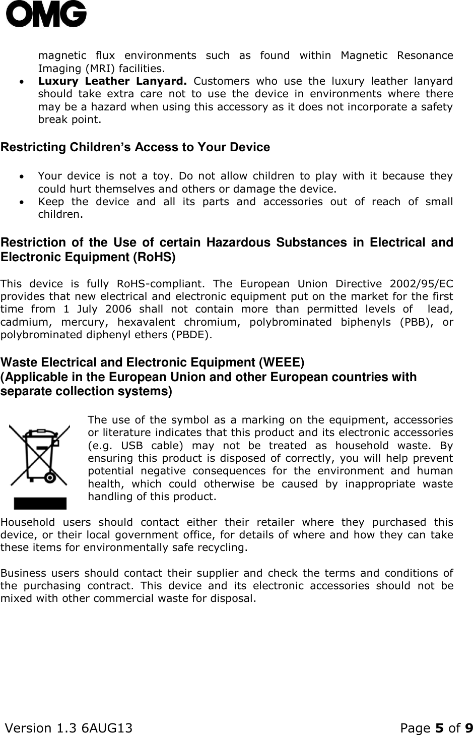    Version 1.3 6AUG13    Page 5 of 9  magnetic  flux  environments  such  as  found  within  Magnetic  Resonance Imaging (MRI) facilities.   Luxury  Leather  Lanyard.  Customers  who  use  the  luxury  leather  lanyard should  take  extra  care  not  to  use  the  device  in  environments  where  there may be a hazard when using this accessory as it does not incorporate a safety break point.  Restricting Children’s Access to Your Device  Your  device  is  not  a  toy.  Do  not  allow  children  to  play  with  it  because  they could hurt themselves and others or damage the device.  Keep  the  device  and  all  its  parts  and  accessories  out  of  reach  of  small children. Restriction  of  the Use  of  certain Hazardous  Substances  in  Electrical  and Electronic Equipment (RoHS)   This  device  is  fully  RoHS-compliant.  The  European  Union  Directive  2002/95/EC  provides that new electrical and electronic equipment put on the market for the first time  from  1  July  2006  shall  not  contain  more  than  permitted  levels  of    lead, cadmium,  mercury,  hexavalent  chromium,  polybrominated  biphenyls  (PBB),  or polybrominated diphenyl ethers (PBDE).   Waste Electrical and Electronic Equipment (WEEE) (Applicable in the European Union and other European countries with separate collection systems)  The use of the symbol  as a marking on the equipment, accessories or literature indicates that this product and its electronic accessories (e.g.  USB  cable)  may  not  be  treated  as  household  waste.  By ensuring this product is disposed of correctly, you will help prevent potential  negative  consequences  for  the  environment  and  human health,  which  could  otherwise  be  caused  by  inappropriate  waste handling of this product.   Household  users  should  contact  either  their  retailer  where  they  purchased  this device, or their local government office, for details of where and how they can take these items for environmentally safe recycling.  Business  users  should contact  their  supplier and check the terms  and  conditions  of the  purchasing  contract.  This  device  and  its  electronic  accessories  should  not  be mixed with other commercial waste for disposal.     