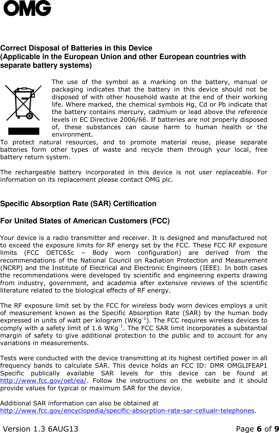    Version 1.3 6AUG13    Page 6 of 9     Correct Disposal of Batteries in this Device (Applicable in the European Union and other European countries with separate battery systems)  The  use  of  the  symbol  as  a  marking  on  the  battery,  manual  or packaging  indicates  that  the  battery  in  this  device  should  not  be disposed of with other household waste at the end of their working life. Where marked, the chemical symbols Hg, Cd or Pb indicate that the battery contains mercury, cadmium or lead above the reference levels in EC Directive 2006/66. If batteries are not properly disposed of,  these  substances  can  cause  harm  to  human  health  or  the environment. To  protect  natural  resources,  and  to  promote  material  reuse,  please  separate batteries  form  other  types  of  waste  and  recycle  them  through  your  local,  free  battery return system.  The  rechargeable  battery  incorporated  in  this  device  is  not  user  replaceable.  For information on its replacement please contact OMG plc.  Specific Absorption Rate (SAR) Certification For United States of American Customers (FCC) Your device is a radio transmitter and receiver. It is designed and manufactured not to exceed the exposure limits for RF energy set by the FCC. These FCC RF exposure limits  (FCC  OETC65c  –  Body  worn  configuration)  are  derived  from  the recommendations of the  National Council on Radiation Protection  and  Measurement (NCRP) and the Institute of Electrical and Electronic Engineers (IEEE). In both cases the recommendations were developed by scientific and engineering experts drawing from  industry,  government,  and  academia  after  extensive  reviews  of  the  scientific literature related to the biological effects of RF energy.  The RF exposure limit set by the FCC for wireless body worn devices employs a unit of  measurement  known  as  the  Specific  Absorption  Rate  (SAR)  by  the  human  body expressed in units of watt per kilogram (WKg-1). The FCC requires wireless devices to comply with a safety limit of 1.6 WKg-1. The FCC SAR limit incorporates a substantial margin  of  safety  to  give  additional  protection  to  the  public  and  to  account  for  any variations in measurements.  Tests were conducted with the device transmitting at its highest certified power in all frequency  bands  to  calculate  SAR.  This device  holds  an  FCC  ID:  DMR  OMGLIFEAP1 Specific  publically  available  SAR  levels  for  this  device  can  be  found  at http://www.fcc.gov/oet/ea/.  Follow  the  instructions  on  the  website  and  it  should provide values for typical or maximum SAR for the device.   Additional SAR information can also be obtained at http://www.fcc.gov/encyclopedia/specific-absorption-rate-sar-cellualr-telephones.  