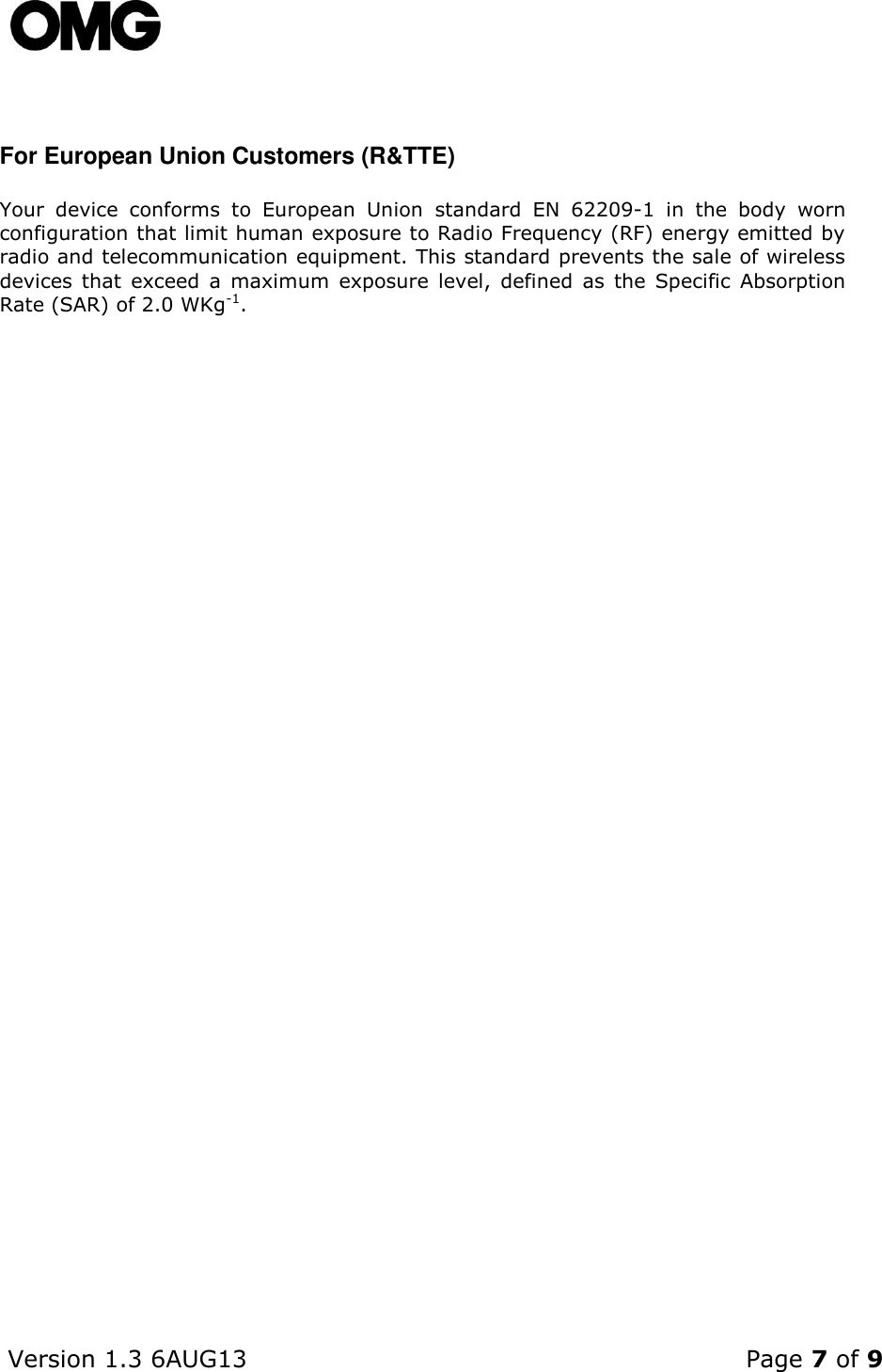    Version 1.3 6AUG13    Page 7 of 9   For European Union Customers (R&amp;TTE) Your  device  conforms  to  European  Union  standard  EN  62209-1  in  the  body  worn configuration that limit human exposure to Radio Frequency (RF) energy emitted by radio and telecommunication equipment. This standard prevents the sale of wireless devices  that  exceed  a  maximum  exposure  level,  defined  as  the  Specific  Absorption Rate (SAR) of 2.0 WKg-1.     