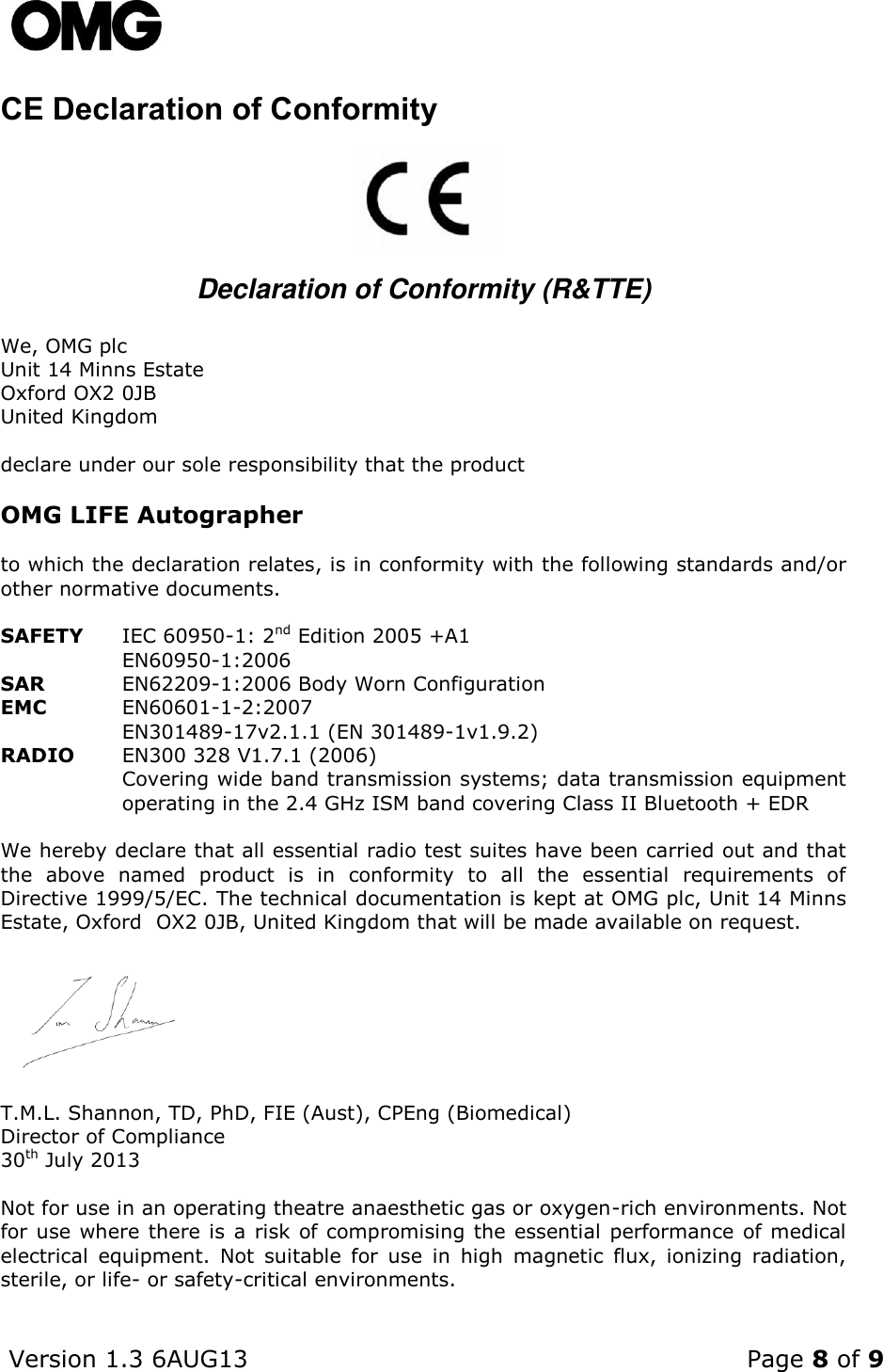    Version 1.3 6AUG13    Page 8 of 9  CE Declaration of Conformity              Declaration of Conformity (R&amp;TTE)  We, OMG plc Unit 14 Minns Estate Oxford OX2 0JB United Kingdom  declare under our sole responsibility that the product  OMG LIFE Autographer  to which the declaration relates, is in conformity with the following standards and/or other normative documents.  SAFETY IEC 60950-1: 2nd Edition 2005 +A1  EN60950-1:2006 SAR EN62209-1:2006 Body Worn Configuration EMC EN60601-1-2:2007  EN301489-17v2.1.1 (EN 301489-1v1.9.2) RADIO EN300 328 V1.7.1 (2006)  Covering wide band transmission systems; data transmission equipment operating in the 2.4 GHz ISM band covering Class II Bluetooth + EDR  We hereby declare that all essential radio test suites have been carried out and that the  above  named  product  is  in  conformity  to  all  the  essential  requirements  of Directive 1999/5/EC. The technical documentation is kept at OMG plc, Unit 14 Minns Estate, Oxford  OX2 0JB, United Kingdom that will be made available on request.       T.M.L. Shannon, TD, PhD, FIE (Aust), CPEng (Biomedical) Director of Compliance  30th July 2013  Not for use in an operating theatre anaesthetic gas or oxygen-rich environments. Not for use where there is a risk of compromising the essential performance of medical electrical  equipment.  Not  suitable  for  use  in  high  magnetic  flux,  ionizing  radiation, sterile, or life- or safety-critical environments.       