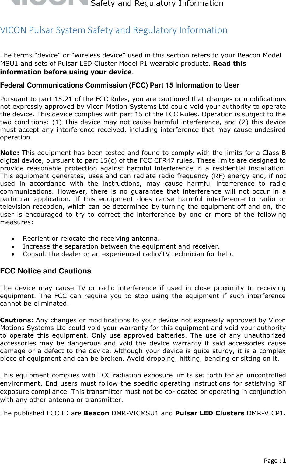   Safety and Regulatory Information  Page : 1  VICON Pulsar System Safety and Regulatory Information  The terms “device” or “wireless device” used in this section refers to your Beacon Model MSU1 and sets of Pulsar LED Cluster Model P1 wearable products. Read this information before using your device. Federal Communications Commission (FCC) Part 15 Information to User Pursuant to part 15.21 of the FCC Rules, you are cautioned that changes or modifications not expressly approved by Vicon Motion Systems Ltd could void your authority to operate the device. This device complies with part 15 of the FCC Rules. Operation is subject to the two conditions: (1) This device may not cause harmful interference, and (2) this device must accept any interference received, including interference that may cause undesired operation.  Note: This equipment has been tested and found to comply with the limits for a Class B digital device, pursuant to part 15(c) of the FCC CFR47 rules. These limits are designed to provide  reasonable  protection  against  harmful  interference  in  a  residential  installation. This equipment generates, uses and can radiate radio frequency (RF) energy and, if not used  in  accordance  with  the  instructions,  may  cause  harmful  interference  to  radio communications.  However,  there  is  no  guarantee  that  interference  will  not  occur  in  a particular  application.  If  this  equipment  does  cause  harmful  interference  to  radio  or television reception, which can be determined by turning the equipment off and on, the user  is  encouraged  to  try  to  correct  the  interference  by  one  or  more  of  the  following measures:  Reorient or relocate the receiving antenna.  Increase the separation between the equipment and receiver.  Consult the dealer or an experienced radio/TV technician for help. FCC Notice and Cautions The  device  may  cause  TV  or  radio  interference  if  used  in  close  proximity  to  receiving equipment.  The  FCC  can  require  you  to  stop  using  the  equipment  if  such  interference cannot be eliminated.  Cautions: Any changes or modifications to your device not expressly approved by Vicon Motions Systems Ltd could void your warranty for this equipment and void your authority to  operate  this  equipment.  Only  use  approved  batteries.  The  use  of  any  unauthorized accessories  may  be  dangerous  and  void  the  device  warranty  if  said  accessories  cause damage or a defect to the device. Although your device is quite sturdy, it is a complex piece of equipment and can be broken. Avoid dropping, hitting, bending or sitting on it.  This equipment complies with FCC radiation exposure limits set forth for an uncontrolled environment. End users must follow the specific operating instructions for satisfying RF exposure compliance. This transmitter must not be co-located or operating in conjunction with any other antenna or transmitter. The published FCC ID are Beacon DMR-VICMSU1 and Pulsar LED Clusters DMR-VICP1.    