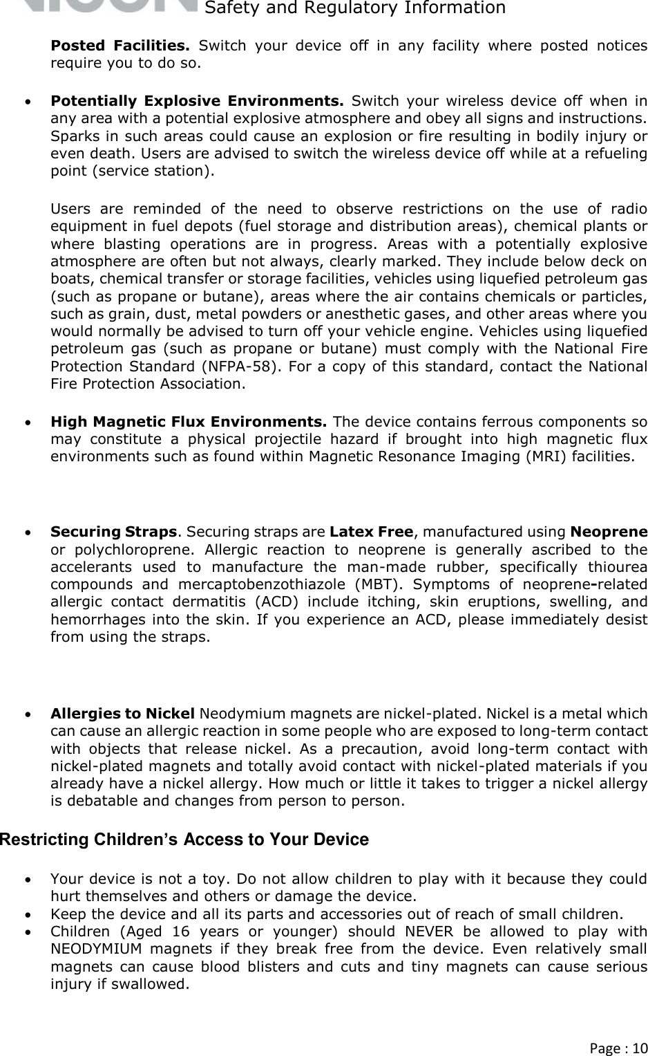   Safety and Regulatory Information  Page : 10  Posted  Facilities.  Switch  your  device  off  in  any  facility  where  posted  notices require you to do so.  Potentially  Explosive  Environments. Switch  your wireless device off  when in any area with a potential explosive atmosphere and obey all signs and instructions. Sparks in such areas could cause an explosion or fire resulting in bodily injury or even death. Users are advised to switch the wireless device off while at a refueling point (service station). Users  are  reminded  of  the  need  to  observe  restrictions  on  the  use  of  radio equipment in fuel depots (fuel storage and distribution areas), chemical plants or where  blasting  operations  are  in  progress.  Areas  with  a  potentially  explosive atmosphere are often but not always, clearly marked. They include below deck on boats, chemical transfer or storage facilities, vehicles using liquefied petroleum gas (such as propane or butane), areas where the air contains chemicals or particles, such as grain, dust, metal powders or anesthetic gases, and other areas where you would normally be advised to turn off your vehicle engine. Vehicles using liquefied petroleum  gas  (such  as  propane  or butane) must  comply  with  the National  Fire Protection Standard (NFPA-58). For a copy of this standard, contact the National Fire Protection Association.  High Magnetic Flux Environments. The device contains ferrous components so may  constitute  a  physical  projectile  hazard  if  brought  into  high  magnetic  flux environments such as found within Magnetic Resonance Imaging (MRI) facilities.   Securing Straps. Securing straps are Latex Free, manufactured using Neoprene or  polychloroprene.  Allergic  reaction  to  neoprene  is  generally  ascribed  to  the accelerants  used  to  manufacture  the  man-made  rubber,  specifically  thiourea compounds  and  mercaptobenzothiazole  (MBT).  Symptoms  of  neoprene-related allergic  contact  dermatitis  (ACD)  include  itching,  skin  eruptions,  swelling,  and hemorrhages into the skin. If you experience an ACD, please immediately desist from using the straps.   Allergies to Nickel Neodymium magnets are nickel-plated. Nickel is a metal which can cause an allergic reaction in some people who are exposed to long-term contact with  objects  that  release  nickel.  As  a  precaution,  avoid  long-term  contact  with nickel-plated magnets and totally avoid contact with nickel-plated materials if you already have a nickel allergy. How much or little it takes to trigger a nickel allergy is debatable and changes from person to person. Restricting Children’s Access to Your Device  Your device is not a toy. Do not allow children to play with it because they could hurt themselves and others or damage the device.  Keep the device and all its parts and accessories out of reach of small children.  Children  (Aged  16  years  or  younger)  should  NEVER  be  allowed  to  play  with NEODYMIUM  magnets  if  they  break  free  from  the  device.  Even  relatively  small magnets  can  cause  blood  blisters  and  cuts  and  tiny  magnets  can  cause  serious injury if swallowed. 