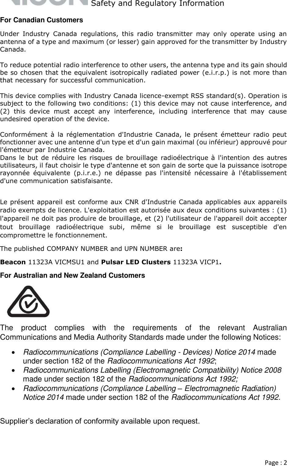   Safety and Regulatory Information  Page : 2  For Canadian Customers Under  Industry  Canada  regulations,  this  radio  transmitter  may  only  operate  using  an antenna of a type and maximum (or lesser) gain approved for the transmitter by Industry Canada.   To reduce potential radio interference to other users, the antenna type and its gain should be so chosen that the equivalent isotropically radiated power (e.i.r.p.) is not more than that necessary for successful communication.   This device complies with Industry Canada licence-exempt RSS standard(s). Operation is subject to the following two conditions: (1) this device may not cause interference, and (2)  this  device  must  accept  any  interference,  including  interference  that  may  cause undesired operation of the device.  Conformément  à  la  réglementation  d&apos;Industrie  Canada,  le  présent  émetteur  radio  peut fonctionner avec une antenne d&apos;un type et d&apos;un gain maximal (ou inférieur) approuvé pour l&apos;émetteur par Industrie Canada.  Dans le but  de réduire les risques  de brouillage  radioélectrique à l&apos;intention  des autres utilisateurs, il faut choisir le type d&apos;antenne et son gain de sorte que la puissance isotrope rayonnée  équivalente  (p.i.r.e.)  ne  dépasse  pas  l&apos;intensité  nécessaire  à  l&apos;établissement d&apos;une communication satisfaisante.   Le présent appareil est conforme aux CNR d&apos;Industrie Canada applicables aux appareils radio exempts de licence. L&apos;exploitation est autorisée aux deux conditions suivantes : (1) l&apos;appareil ne doit pas produire de brouillage, et (2) l&apos;utilisateur de l&apos;appareil doit accepter tout  brouillage  radioélectrique  subi,  même  si  le  brouillage  est  susceptible  d&apos;en compromettre le fonctionnement. The published COMPANY NUMBER and UPN NUMBER are: Beacon 11323A VICMSU1 and Pulsar LED Clusters 11323A VICP1. For Australian and New Zealand Customers  The  product  complies  with  the  requirements  of  the  relevant  Australian Communications and Media Authority Standards made under the following Notices:   Radiocommunications (Compliance Labelling - Devices) Notice 2014 made under section 182 of the Radiocommunications Act 1992;   Radiocommunications Labelling (Electromagnetic Compatibility) Notice 2008 made under section 182 of the Radiocommunications Act 1992;   Radiocommunications (Compliance Labelling – Electromagnetic Radiation) Notice 2014 made under section 182 of the Radiocommunications Act 1992.   Supplier’s declaration of conformity available upon request.   