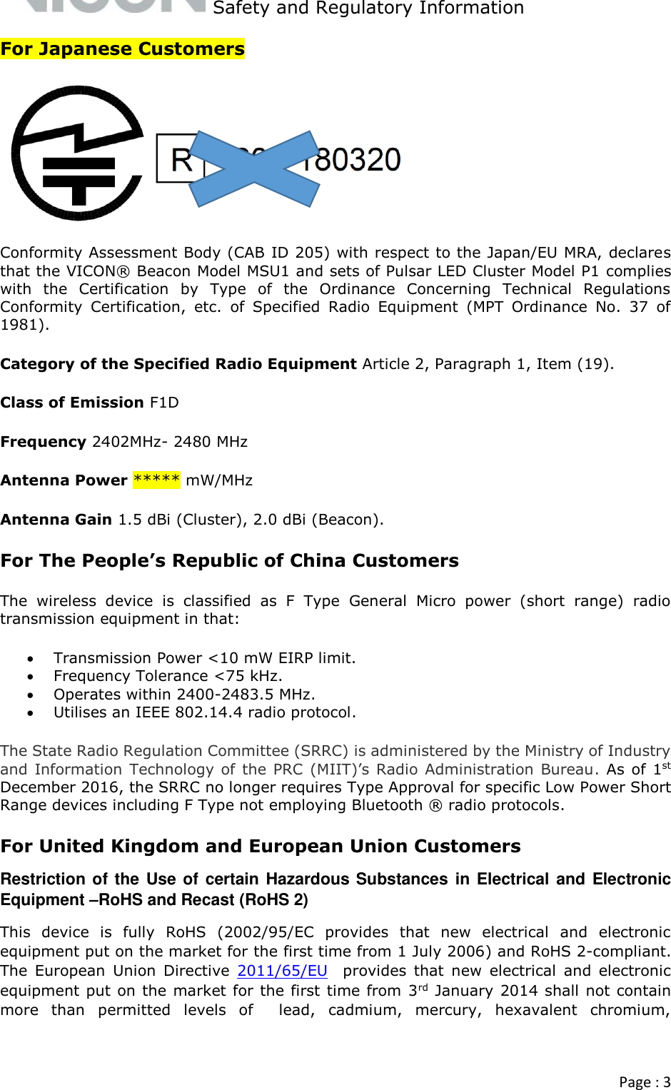   Safety and Regulatory Information  Page : 3  For Japanese Customers  Conformity Assessment Body (CAB ID 205) with respect to the Japan/EU MRA, declares that the VICON® Beacon Model MSU1 and sets of Pulsar LED Cluster Model P1 complies with  the  Certification  by  Type  of  the  Ordinance  Concerning  Technical  Regulations Conformity  Certification,  etc.  of  Specified  Radio  Equipment  (MPT  Ordinance  No.  37  of 1981). Category of the Specified Radio Equipment Article 2, Paragraph 1, Item (19). Class of Emission F1D Frequency 2402MHz- 2480 MHz Antenna Power ***** mW/MHz Antenna Gain 1.5 dBi (Cluster), 2.0 dBi (Beacon).  For The People’s Republic of China Customers The  wireless  device  is  classified  as  F  Type  General  Micro  power  (short  range)  radio transmission equipment in that:  Transmission Power &lt;10 mW EIRP limit.  Frequency Tolerance &lt;75 kHz.  Operates within 2400-2483.5 MHz.  Utilises an IEEE 802.14.4 radio protocol.  The State Radio Regulation Committee (SRRC) is administered by the Ministry of Industry and Information Technology of the PRC (MIIT)’s  Radio Administration  Bureau. As of  1st December 2016, the SRRC no longer requires Type Approval for specific Low Power Short Range devices including F Type not employing Bluetooth ® radio protocols. For United Kingdom and European Union Customers Restriction of the Use of certain Hazardous Substances in Electrical and Electronic Equipment –RoHS and Recast (RoHS 2)  This  device  is  fully  RoHS  (2002/95/EC  provides  that  new  electrical  and  electronic equipment put on the market for the first time from 1 July 2006) and RoHS 2-compliant. The  European  Union  Directive  2011/65/EU  provides  that  new  electrical  and  electronic equipment put on the market for the first time from 3rd January 2014 shall not contain more  than  permitted  levels  of    lead,  cadmium,  mercury,  hexavalent  chromium, 