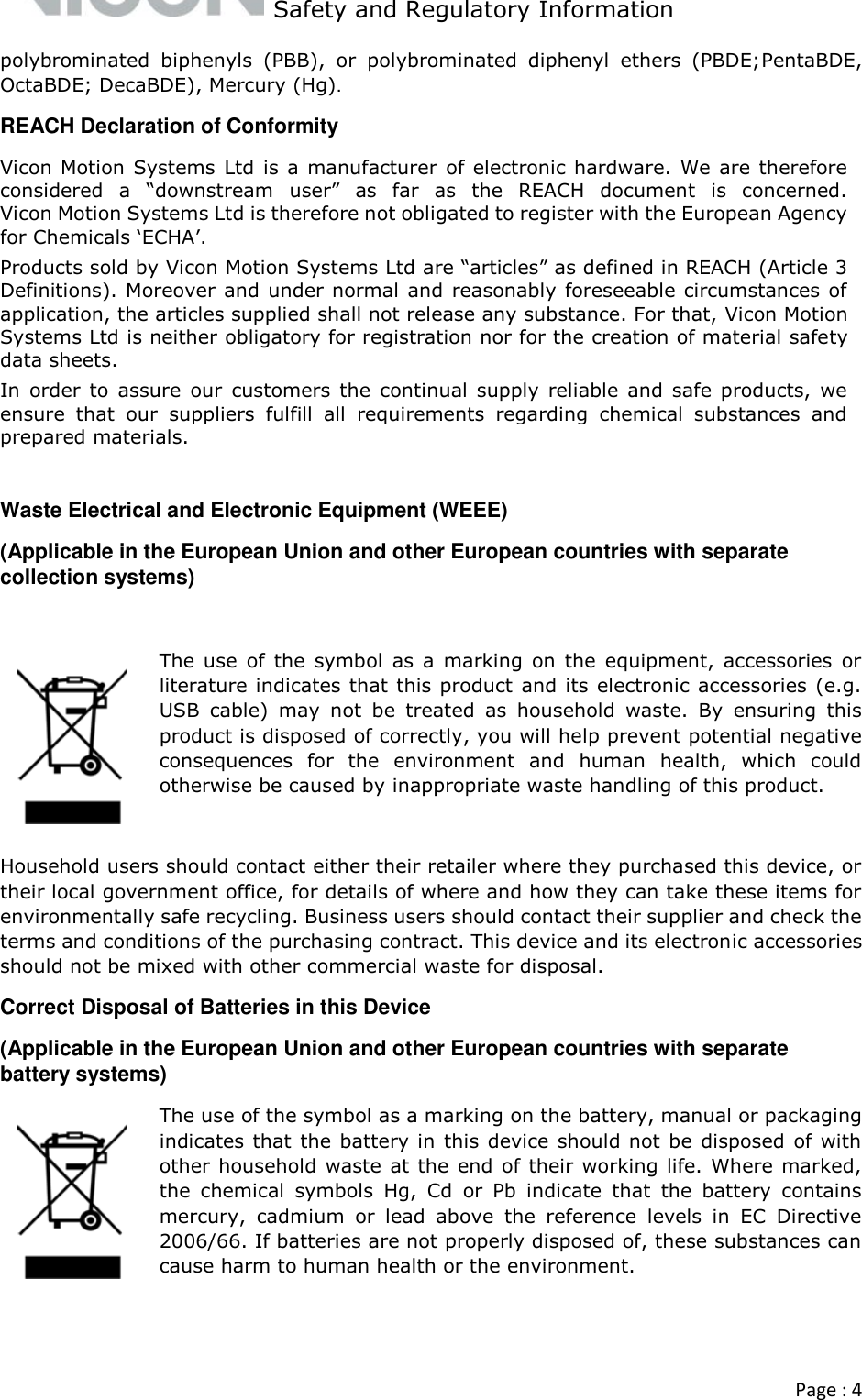   Safety and Regulatory Information  Page : 4  polybrominated  biphenyls  (PBB),  or  polybrominated  diphenyl  ethers  (PBDE;PentaBDE, OctaBDE; DecaBDE), Mercury (Hg). REACH Declaration of Conformity Vicon Motion Systems Ltd is a  manufacturer of electronic hardware. We are therefore considered  a  “downstream user”  as  far  as  the  REACH  document  is  concerned. Vicon Motion Systems Ltd is therefore not obligated to register with the European Agency for Chemicals ‘ECHA’. Products sold by Vicon Motion Systems Ltd are “articles” as defined in REACH (Article 3 Definitions). Moreover and under normal and reasonably foreseeable circumstances of application, the articles supplied shall not release any substance. For that, Vicon Motion Systems Ltd is neither obligatory for registration nor for the creation of material safety data sheets. In  order  to assure  our customers the continual  supply  reliable  and safe products,  we ensure  that  our  suppliers  fulfill  all  requirements  regarding  chemical  substances  and prepared materials.  Waste Electrical and Electronic Equipment (WEEE) (Applicable in the European Union and other European countries with separate collection systems)  The use  of the  symbol  as  a  marking  on the  equipment,  accessories  or literature indicates that this product and its electronic accessories (e.g. USB  cable)  may  not  be  treated  as  household  waste.  By  ensuring  this product is disposed of correctly, you will help prevent potential negative consequences  for  the  environment  and  human  health,  which  could otherwise be caused by inappropriate waste handling of this product.   Household users should contact either their retailer where they purchased this device, or their local government office, for details of where and how they can take these items for environmentally safe recycling. Business users should contact their supplier and check the terms and conditions of the purchasing contract. This device and its electronic accessories should not be mixed with other commercial waste for disposal.  Correct Disposal of Batteries in this Device (Applicable in the European Union and other European countries with separate battery systems) The use of the symbol as a marking on the battery, manual or packaging indicates that  the battery in this device should not be disposed of with other household  waste at the end of their working life. Where marked, the  chemical  symbols  Hg,  Cd  or  Pb  indicate  that  the  battery  contains mercury,  cadmium  or  lead  above  the  reference  levels  in  EC  Directive 2006/66. If batteries are not properly disposed of, these substances can cause harm to human health or the environment.   