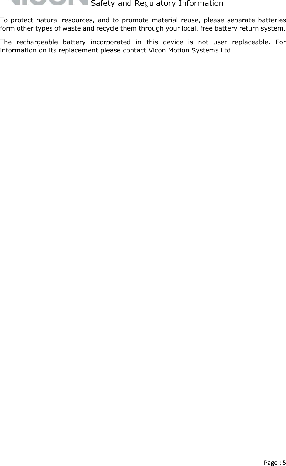   Safety and Regulatory Information  Page : 5  To protect natural resources,  and to  promote  material  reuse,  please  separate  batteries form other types of waste and recycle them through your local, free battery return system. The  rechargeable  battery  incorporated  in  this  device  is  not  user  replaceable.  For information on its replacement please contact Vicon Motion Systems Ltd.   