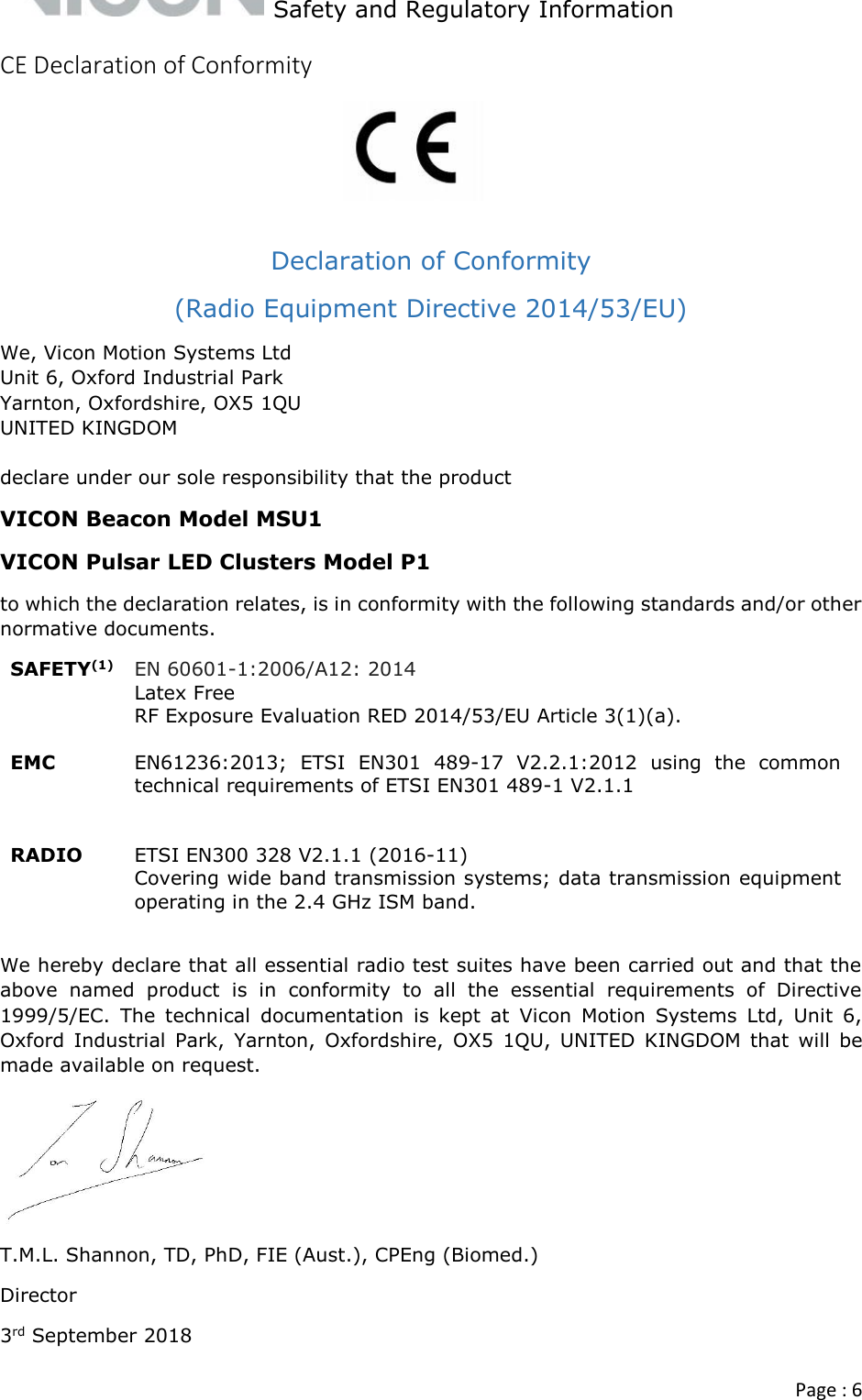   Safety and Regulatory Information  Page : 6  CE Declaration of Conformity     Declaration of Conformity  (Radio Equipment Directive 2014/53/EU) We, Vicon Motion Systems Ltd Unit 6, Oxford Industrial Park Yarnton, Oxfordshire, OX5 1QU UNITED KINGDOM  declare under our sole responsibility that the product VICON Beacon Model MSU1 VICON Pulsar LED Clusters Model P1 to which the declaration relates, is in conformity with the following standards and/or other normative documents. SAFETY(1) EN 60601-1:2006/A12: 2014 Latex Free RF Exposure Evaluation RED 2014/53/EU Article 3(1)(a).   EMC EN61236:2013;  ETSI  EN301  489-17  V2.2.1:2012  using  the  common technical requirements of ETSI EN301 489-1 V2.1.1    RADIO ETSI EN300 328 V2.1.1 (2016-11)  Covering wide band transmission systems; data transmission equipment operating in the 2.4 GHz ISM band.  We hereby declare that all essential radio test suites have been carried out and that the above  named  product  is  in  conformity  to  all  the  essential  requirements  of  Directive 1999/5/EC.  The  technical  documentation  is  kept  at  Vicon  Motion  Systems  Ltd,  Unit  6, Oxford  Industrial  Park,  Yarnton,  Oxfordshire,  OX5  1QU,  UNITED  KINGDOM  that  will  be made available on request.  T.M.L. Shannon, TD, PhD, FIE (Aust.), CPEng (Biomed.) Director 3rd September 2018  