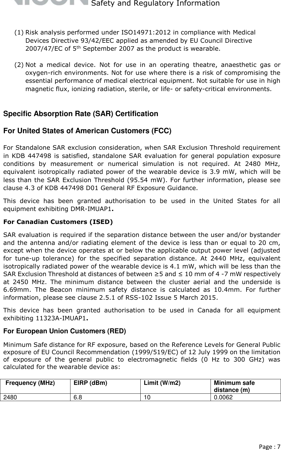   Safety and Regulatory Information  Page : 7   (1) Risk analysis performed under ISO14971:2012 in compliance with Medical Devices Directive 93/42/EEC applied as amended by EU Council Directive 2007/47/EC of 5th September 2007 as the product is wearable.  (2) Not  a  medical  device.  Not  for  use  in  an  operating  theatre,  anaesthetic  gas  or oxygen-rich environments. Not for use where there is a risk of compromising the essential performance of medical electrical equipment. Not suitable for use in high magnetic flux, ionizing radiation, sterile, or life- or safety-critical environments.  Specific Absorption Rate (SAR) Certification For United States of American Customers (FCC) For Standalone SAR exclusion consideration, when SAR Exclusion Threshold requirement in  KDB 447498 is satisfied, standalone SAR  evaluation for  general  population exposure conditions  by  measurement  or  numerical  simulation  is  not  required.  At  2480  MHz, equivalent isotropically radiated power of the  wearable device is 3.9 mW, which will be less than the SAR Exclusion Threshold (95.54 mW). For further information, please see clause 4.3 of KDB 447498 D01 General RF Exposure Guidance.  This  device  has  been  granted  authorisation  to  be  used  in  the  United  States  for  all equipment exhibiting DMR-IMUAP1.  For Canadian Customers (ISED) SAR evaluation is required if the separation distance between the user and/or bystander and the antenna and/or radiating element of the device is less than or equal to 20 cm, except when the device operates at or below the applicable output power level (adjusted for  tune-up  tolerance)  for  the  specified  separation  distance.  At  2440  MHz,  equivalent isotropically radiated power of the wearable device is 4.1 mW, which will be less than the SAR Exclusion Threshold at distances of between ≥5 and ≤ 10 mm of 4 -7 mW respectively at  2450  MHz.  The  minimum  distance  between  the  cluster  aerial  and  the  underside  is 6.69mm.  The  Beacon  minimum  safety  distance  is  calculated  as  10.4mm.  For  further information, please see clause 2.5.1 of RSS-102 Issue 5 March 2015. This  device  has  been  granted  authorisation  to  be  used  in  Canada  for  all  equipment exhibiting 11323A-IMUAP1. For European Union Customers (RED) Minimum Safe distance for RF exposure, based on the Reference Levels for General Public exposure of EU Council Recommendation (1999/519/EC) of 12 July 1999 on the limitation of  exposure  of  the  general  public  to  electromagnetic  fields  (0  Hz  to  300  GHz)  was calculated for the wearable device as:   Frequency (MHz)  EIRP (dBm)  Limit (W/m2)  Minimum safe distance (m)  2480  6.8 10 0.0062     