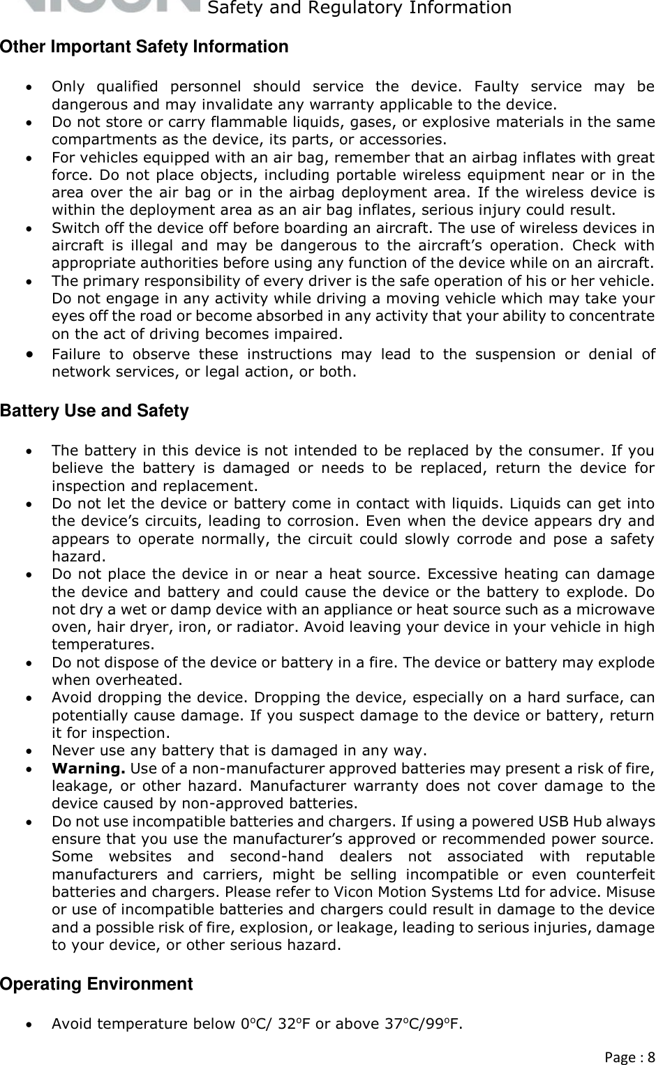   Safety and Regulatory Information  Page : 8  Other Important Safety Information  Only  qualified  personnel  should  service  the  device.  Faulty  service  may  be dangerous and may invalidate any warranty applicable to the device.  Do not store or carry flammable liquids, gases, or explosive materials in the same compartments as the device, its parts, or accessories.  For vehicles equipped with an air bag, remember that an airbag inflates with great force. Do not place objects, including portable wireless equipment near or in the area over the air bag or in the airbag deployment area. If the wireless device is within the deployment area as an air bag inflates, serious injury could result.  Switch off the device off before boarding an aircraft. The use of wireless devices in aircraft  is  illegal  and  may  be  dangerous  to  the  aircraft’s  operation.  Check  with appropriate authorities before using any function of the device while on an aircraft.   The primary responsibility of every driver is the safe operation of his or her vehicle. Do not engage in any activity while driving a moving vehicle which may take your eyes off the road or become absorbed in any activity that your ability to concentrate on the act of driving becomes impaired.  Failure  to  observe  these  instructions  may  lead  to  the  suspension  or  denial  of network services, or legal action, or both. Battery Use and Safety  The battery in this device is not intended to be replaced by the consumer. If you believe  the  battery  is  damaged  or  needs  to  be  replaced,  return  the  device  for inspection and replacement.  Do not let the device or battery come in contact with liquids. Liquids can get into the device’s circuits, leading to corrosion. Even when the device appears dry and appears  to  operate  normally, the  circuit could slowly  corrode  and  pose  a safety hazard.  Do not place the device in or near a heat source. Excessive heating can damage the device and battery and could cause the device or the battery to explode. Do not dry a wet or damp device with an appliance or heat source such as a microwave oven, hair dryer, iron, or radiator. Avoid leaving your device in your vehicle in high temperatures.    Do not dispose of the device or battery in a fire. The device or battery may explode when overheated.  Avoid dropping the device. Dropping the device, especially on a hard surface, can potentially cause damage. If you suspect damage to the device or battery, return it for inspection.  Never use any battery that is damaged in any way.  Warning. Use of a non-manufacturer approved batteries may present a risk of fire, leakage,  or other  hazard.  Manufacturer  warranty  does not  cover damage to  the device caused by non-approved batteries.  Do not use incompatible batteries and chargers. If using a powered USB Hub always ensure that you use the manufacturer’s approved or recommended power source.  Some  websites  and  second-hand  dealers  not  associated  with  reputable manufacturers  and  carriers,  might  be  selling  incompatible  or  even  counterfeit batteries and chargers. Please refer to Vicon Motion Systems Ltd for advice. Misuse or use of incompatible batteries and chargers could result in damage to the device and a possible risk of fire, explosion, or leakage, leading to serious injuries, damage to your device, or other serious hazard.  Operating Environment  Avoid temperature below 0oC/ 32oF or above 37oC/99oF. 