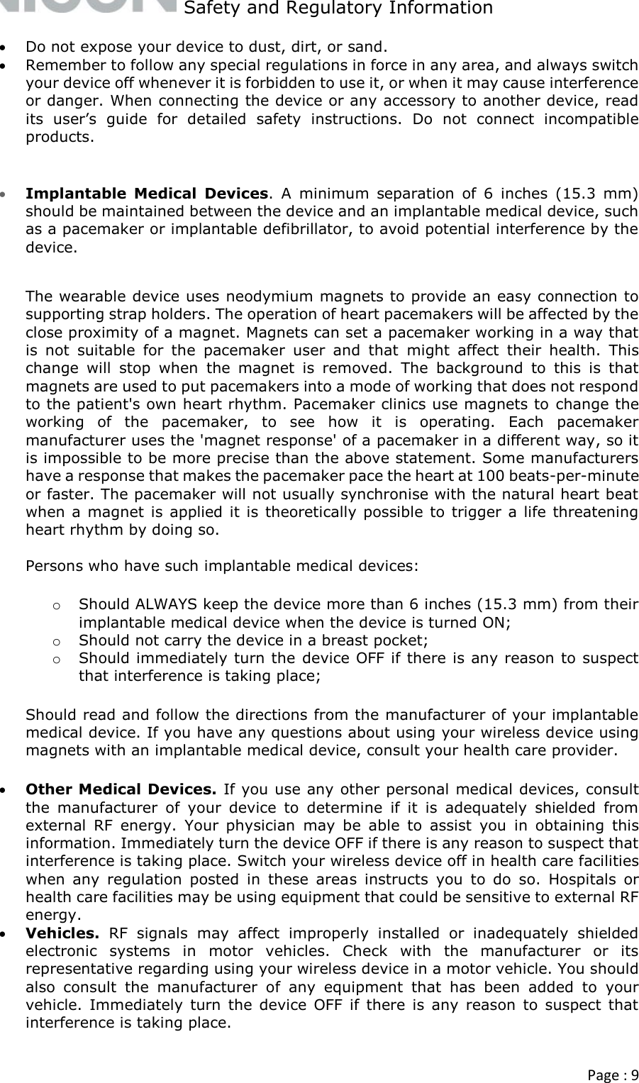   Safety and Regulatory Information  Page : 9   Do not expose your device to dust, dirt, or sand.  Remember to follow any special regulations in force in any area, and always switch your device off whenever it is forbidden to use it, or when it may cause interference or danger. When connecting the device or any accessory to another device, read its  user’s  guide  for  detailed  safety  instructions.  Do  not  connect  incompatible products.   Implantable  Medical  Devices.  A  minimum  separation  of  6  inches  (15.3  mm) should be maintained between the device and an implantable medical device, such as a pacemaker or implantable defibrillator, to avoid potential interference by the device.   The wearable device uses neodymium magnets to provide an easy connection to supporting strap holders. The operation of heart pacemakers will be affected by the close proximity of a magnet. Magnets can set a pacemaker working in a way that is  not  suitable  for  the  pacemaker  user  and  that  might  affect  their  health.  This change  will  stop  when  the  magnet  is  removed.  The  background  to  this  is  that magnets are used to put pacemakers into a mode of working that does not respond to the patient&apos;s own heart rhythm. Pacemaker clinics use magnets to change the working  of  the  pacemaker,  to  see  how  it  is  operating.  Each  pacemaker manufacturer uses the &apos;magnet response&apos; of a pacemaker in a different way, so it is impossible to be more precise than the above statement. Some manufacturers have a response that makes the pacemaker pace the heart at 100 beats-per-minute or faster. The pacemaker will not usually synchronise with the natural heart beat when a  magnet is  applied it is theoretically possible to trigger a life threatening heart rhythm by doing so.   Persons who have such implantable medical devices: o Should ALWAYS keep the device more than 6 inches (15.3 mm) from their implantable medical device when the device is turned ON; o Should not carry the device in a breast pocket; o Should immediately turn the device OFF if there is any reason to suspect that interference is taking place; Should read and follow the directions from the manufacturer of your implantable medical device. If you have any questions about using your wireless device using magnets with an implantable medical device, consult your health care provider.  Other Medical Devices. If you use any other personal medical devices, consult the  manufacturer  of  your  device  to  determine  if  it  is  adequately  shielded  from external  RF  energy.  Your  physician  may  be  able  to  assist  you  in  obtaining  this information. Immediately turn the device OFF if there is any reason to suspect that interference is taking place. Switch your wireless device off in health care facilities when  any  regulation  posted  in  these  areas  instructs  you  to  do  so.  Hospitals  or health care facilities may be using equipment that could be sensitive to external RF energy.   Vehicles.  RF  signals  may  affect  improperly  installed  or  inadequately  shielded electronic  systems  in  motor  vehicles.  Check  with  the  manufacturer  or  its representative regarding using your wireless device in a motor vehicle. You should also  consult  the  manufacturer  of  any  equipment  that  has  been  added  to  your vehicle. Immediately  turn  the device  OFF if  there  is  any  reason  to  suspect  that interference is taking place. 