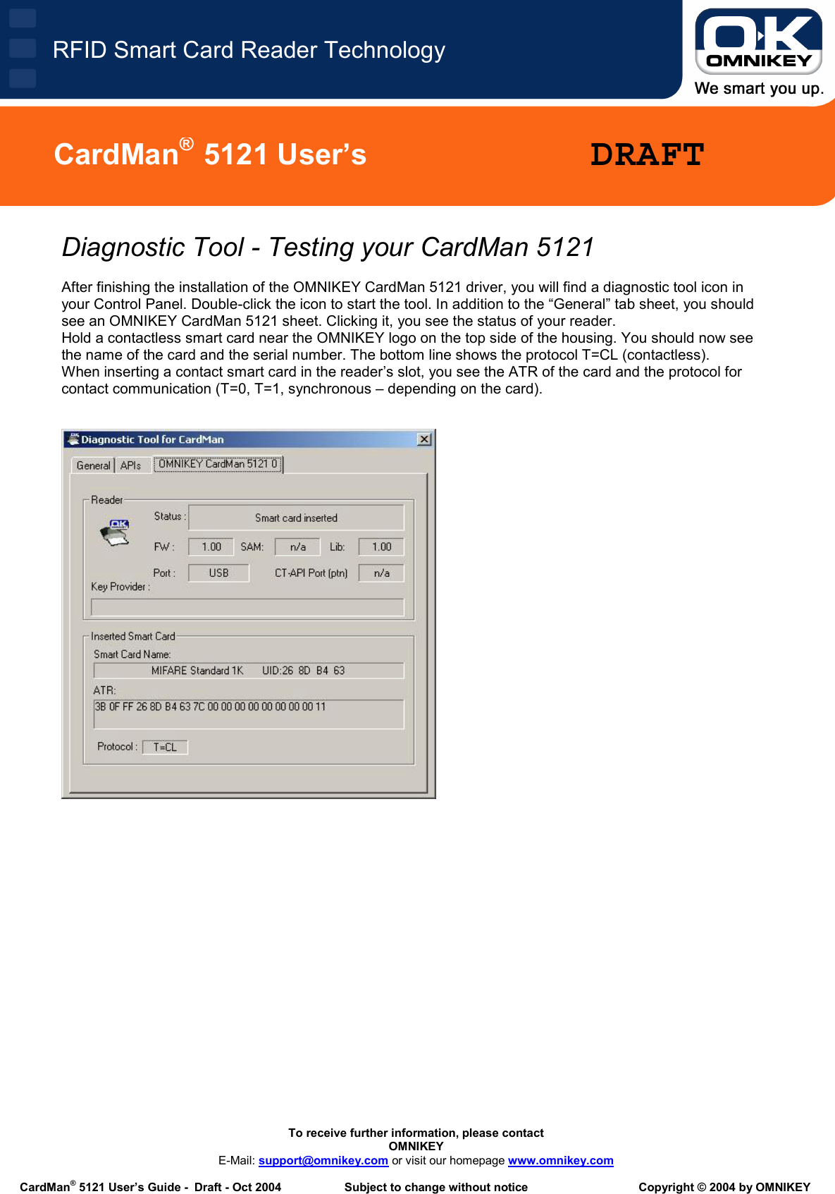   To receive further information, please contact OMNIKEY E-Mail: support@omnikey.com or visit our homepage www.omnikey.com  CardMan® 5121 User’s Guide -  Draft - Oct 2004  Subject to change without notice  Copyright © 2004 by OMNIKEY RFID Smart Card Reader TechnologyCardMan®  5121 User’s  DRAFTDiagnostic Tool - Testing your CardMan 5121  After finishing the installation of the OMNIKEY CardMan 5121 driver, you will find a diagnostic tool icon in your Control Panel. Double-click the icon to start the tool. In addition to the “General” tab sheet, you should see an OMNIKEY CardMan 5121 sheet. Clicking it, you see the status of your reader.  Hold a contactless smart card near the OMNIKEY logo on the top side of the housing. You should now see the name of the card and the serial number. The bottom line shows the protocol T=CL (contactless). When inserting a contact smart card in the reader’s slot, you see the ATR of the card and the protocol for contact communication (T=0, T=1, synchronous – depending on the card).            