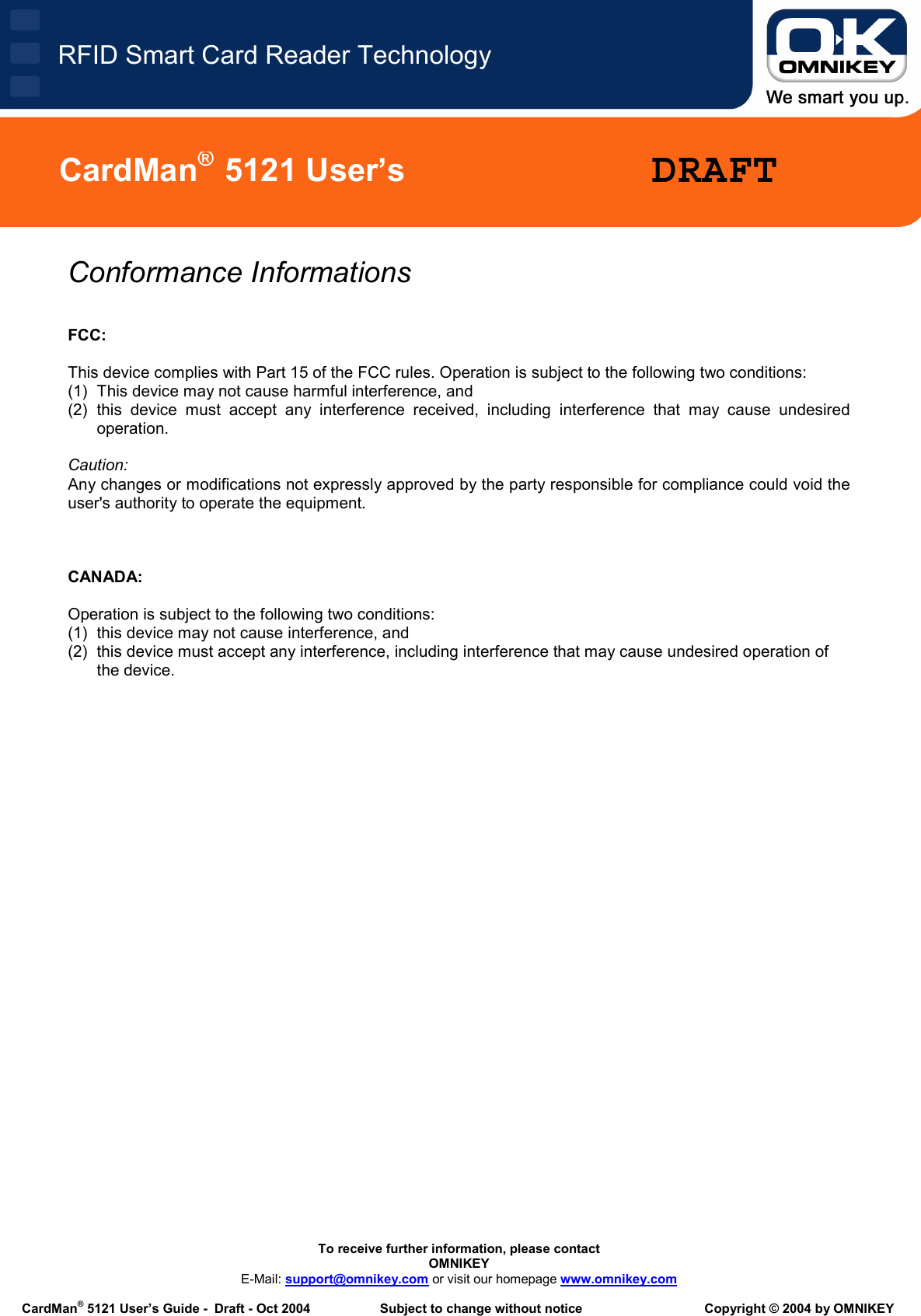   To receive further information, please contact OMNIKEY E-Mail: support@omnikey.com or visit our homepage www.omnikey.com  CardMan® 5121 User’s Guide -  Draft - Oct 2004  Subject to change without notice  Copyright © 2004 by OMNIKEY RFID Smart Card Reader TechnologyCardMan®  5121 User’s  DRAFTConformance Informations   FCC:  This device complies with Part 15 of the FCC rules. Operation is subject to the following two conditions:  (1)  This device may not cause harmful interference, and  (2) this device must accept any interference received, including interference that may cause undesired operation.  Caution: Any changes or modifications not expressly approved by the party responsible for compliance could void the user&apos;s authority to operate the equipment.    CANADA:  Operation is subject to the following two conditions:  (1)  this device may not cause interference, and  (2)  this device must accept any interference, including interference that may cause undesired operation of the device. 