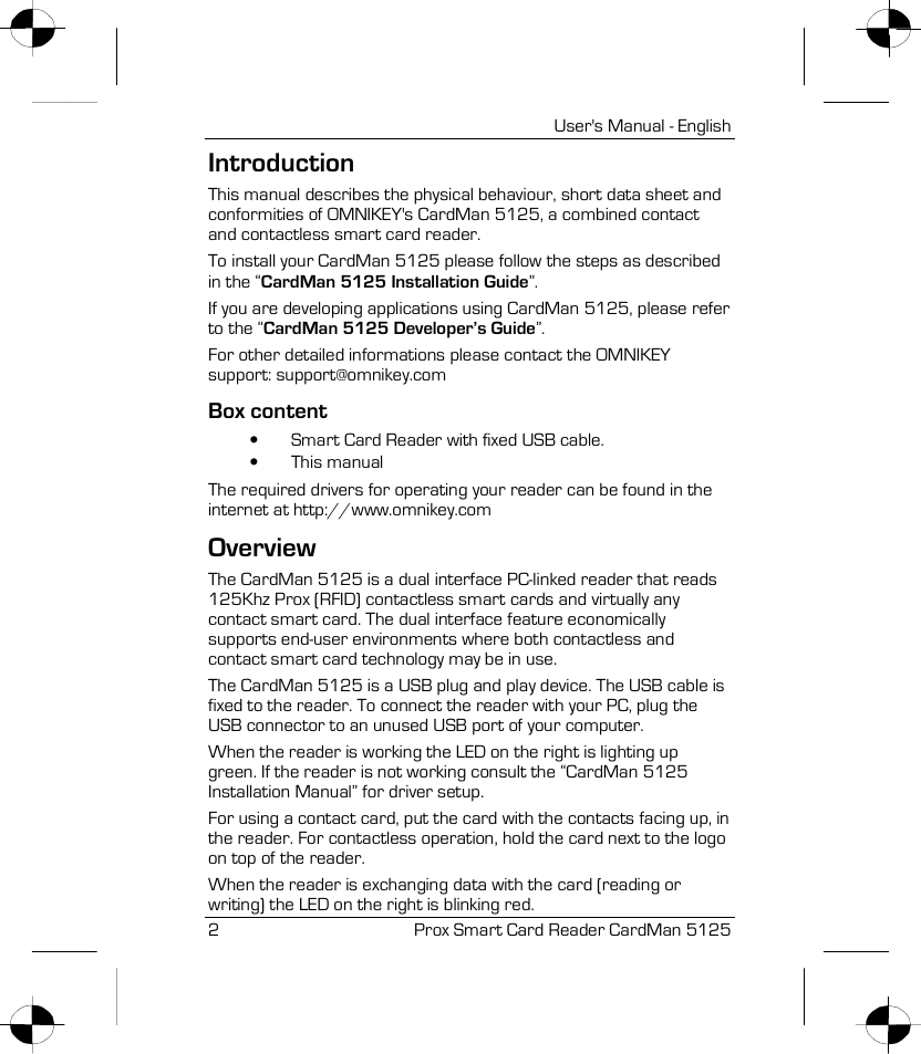 User&apos;s Manual - English 2Prox Smart Card Reader CardMan 5125 Introduction This manual describes the physical behaviour, short data sheet and conformities of OMNIKEY&apos;s CardMan 5125, a combined contact and contactless smart card reader. To install your CardMan 5125 please follow the steps as described in the “CardMan 5125 Installation Guide”. If you are developing applications using CardMan 5125, please refer to the “CardMan 5125 Developer’s Guide”. For other detailed informations please contact the OMNIKEY support: support@omnikey.com Box content •Smart Card Reader with fixed USB cable. •This manual The required drivers for operating your reader can be found in the internet at http://www.omnikey.com Overview The CardMan 5125 is a dual interface PC-linked reader that reads 125Khz Prox (RFID) contactless smart cards and virtually any contact smart card. The dual interface feature economically supports end-user environments where both contactless and contact smart card technology may be in use. The CardMan 5125 is a USB plug and play device. The USB cable is fixed to the reader. To connect the reader with your PC, plug the USB connector to an unused USB port of your computer.  When the reader is working the LED on the right is lighting up green. If the reader is not working consult the “CardMan 5125 Installation Manual” for driver setup. For using a contact card, put the card with the contacts facing up, in the reader. For contactless operation, hold the card next to the logo on top of the reader. When the reader is exchanging data with the card (reading or writing) the LED on the right is blinking red. 