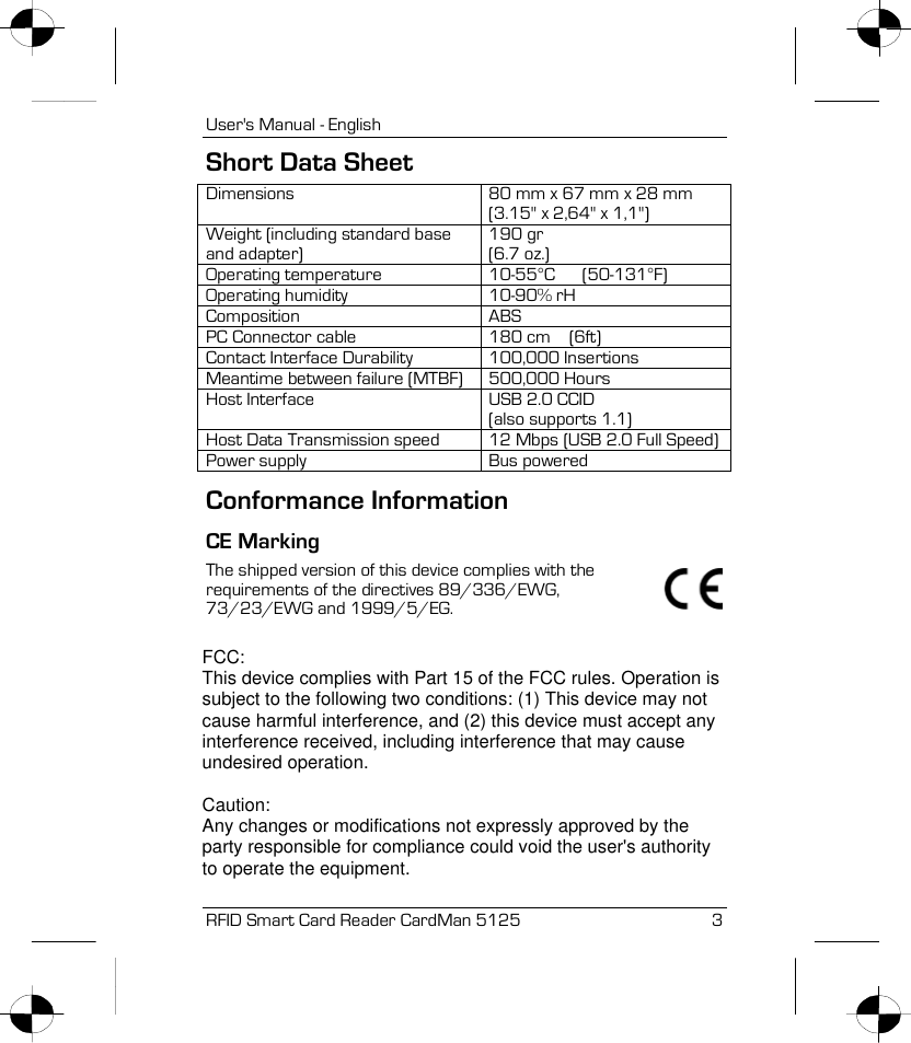 User&apos;s Manual - English RFID Smart Card Reader CardMan 5125  3 Short Data Sheet Dimensions  80 mm x 67 mm x 28 mm (3.15&quot; x 2,64&quot; x 1,1&quot;) Weight (including standard base and adapter) 190 gr (6.7 oz.) Operating temperature  10-55°C      (50-131°F) Operating humidity  10-90% rH Composition ABS PC Connector cable  180 cm    (6ft) Contact Interface Durability  100,000 Insertions Meantime between failure (MTBF)  500,000 Hours Host Interface  USB 2.0 CCID (also supports 1.1) Host Data Transmission speed  12 Mbps (USB 2.0 Full Speed)Power supply  Bus powered Conformance Information CE Marking  The shipped version of this device complies with the requirements of the directives 89/336/EWG, 73/23/EWG and 1999/5/EG.  FCC:This device complies with Part 15 of the FCC rules. Operation issubject to the following two conditions: (1) This device may notcause harmful interference, and (2) this device must accept anyinterference received, including interference that may causeundesired operation.Caution:Any changes or modifications not expressly approved by theparty responsible for compliance could void the user&apos;s authorityto operate the equipment.