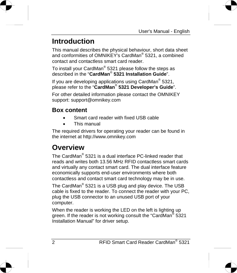     User&apos;s Manual - English Introduction This manual describes the physical behaviour, short data sheet and conformities of OMNIKEY&apos;s CardMan® 5321, a combined contact and contactless smart card reader. To install your CardMan® 5321 please follow the steps as described in the “CardMan® 5321 Installation Guide”. If you are developing applications using CardMan® 5321, please refer to the “CardMan® 5321 Developer’s Guide”. For other detailed information please contact the OMNIKEY support: support@omnikey.com Box content •  Smart card reader with fixed USB cable •  This manual The required drivers for operating your reader can be found in the internet at http://www.omnikey.comOverview The CardMan® 5321 is a dual interface PC-linked reader that reads and writes both 13.56 MHz RFID contactless smart cards and virtually any contact smart card. The dual interface feature economically supports end-user environments where both contactless and contact smart card technology may be in use. The CardMan® 5321 is a USB plug and play device. The USB cable is fixed to the reader. To connect the reader with your PC, plug the USB connector to an unused USB port of your computer.  When the reader is working the LED on the left is lighting up green. If the reader is not working consult the “CardMan® 5321 Installation Manual” for driver setup. 2  RFID Smart Card Reader CardMan® 5321 