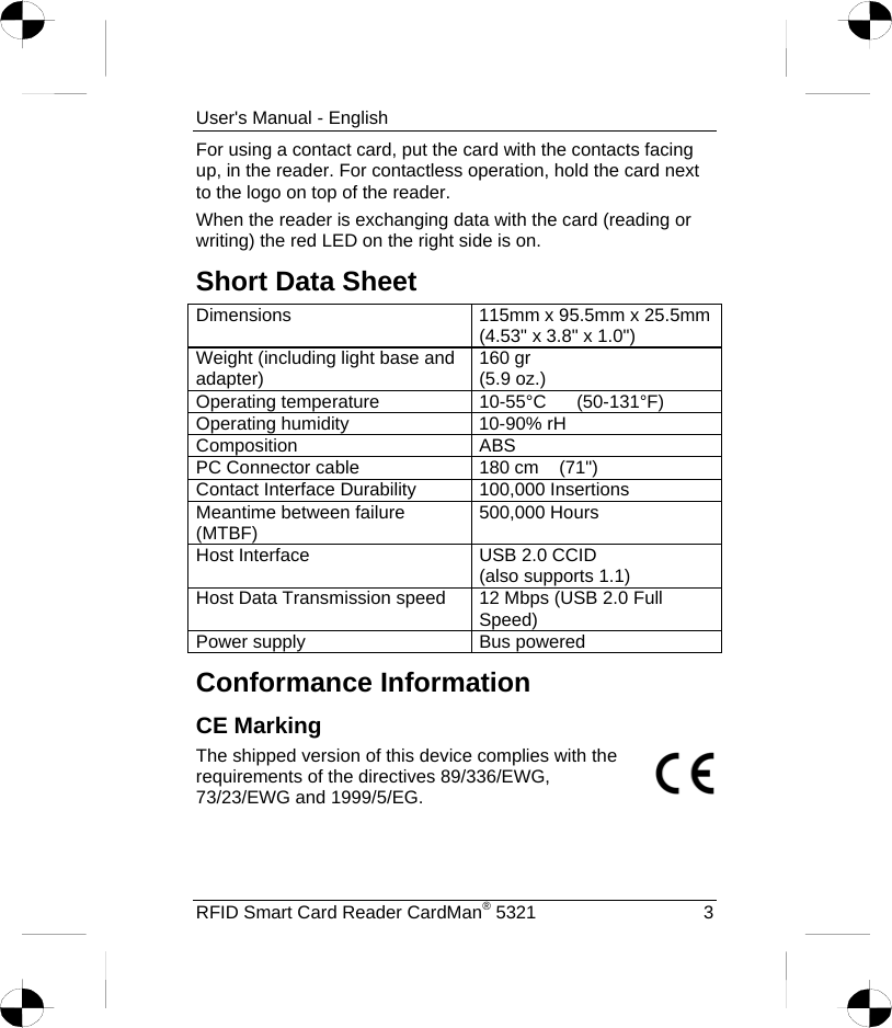 User&apos;s Manual - English For using a contact card, put the card with the contacts facing up, in the reader. For contactless operation, hold the card next to the logo on top of the reader. When the reader is exchanging data with the card (reading or writing) the red LED on the right side is on. Short Data Sheet Dimensions  115mm x 95.5mm x 25.5mm (4.53&quot; x 3.8&quot; x 1.0&quot;) Weight (including light base and adapter)  160 gr (5.9 oz.) Operating temperature  10-55°C      (50-131°F) Operating humidity  10-90% rH Composition ABS PC Connector cable  180 cm    (71&quot;) Contact Interface Durability  100,000 Insertions Meantime between failure (MTBF)  500,000 Hours Host Interface  USB 2.0 CCID (also supports 1.1) Host Data Transmission speed  12 Mbps (USB 2.0 Full Speed) Power supply  Bus powered Conformance Information CE Marking The shipped version of this device complies with the requirements of the directives 89/336/EWG, 73/23/EWG and 1999/5/EG. RFID Smart Card Reader CardMan® 5321  3 